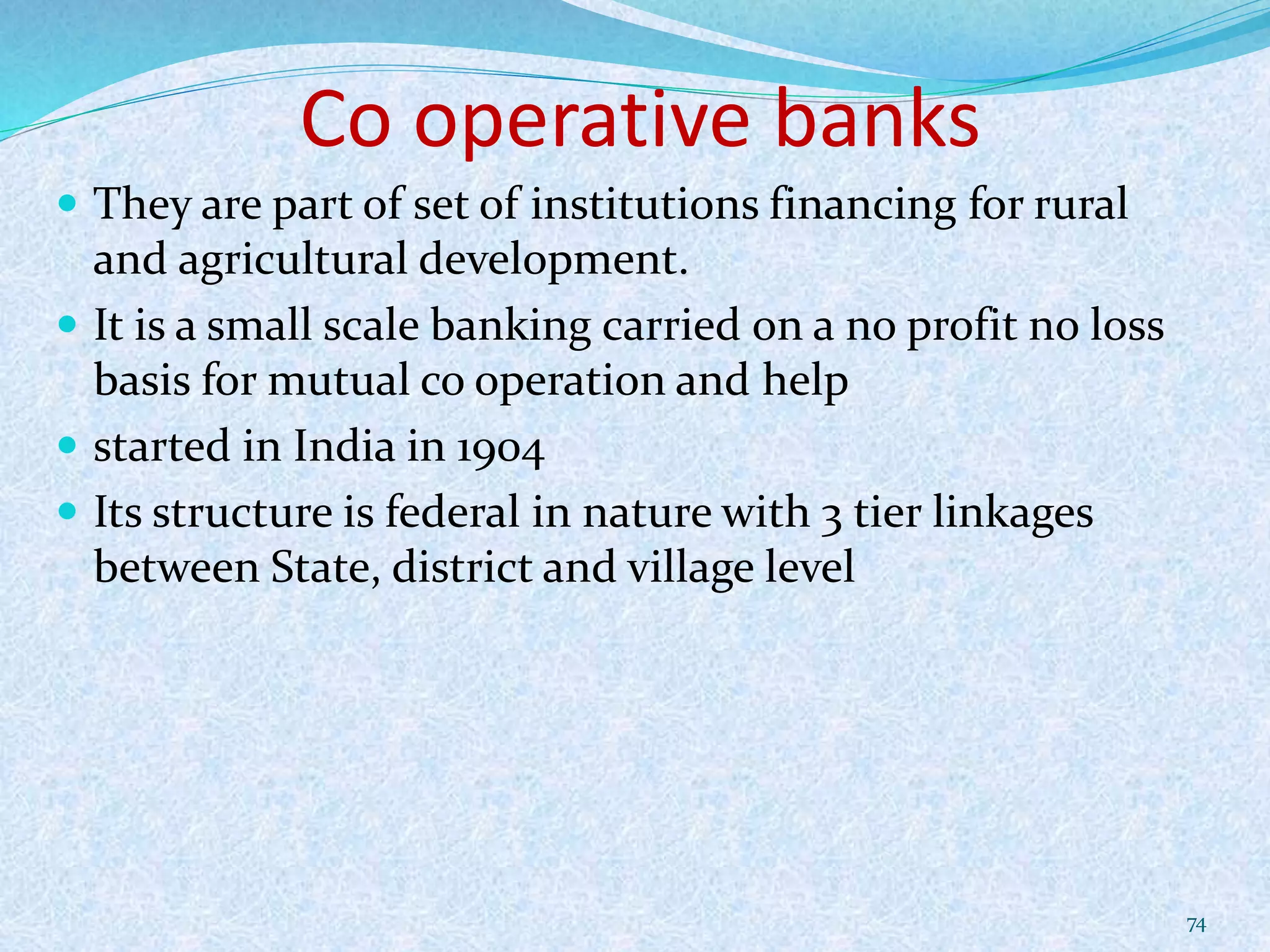 Co operative banks
 They are part of set of institutions financing for rural
and agricultural development.
 It is a small scale banking carried on a no profit no loss
basis for mutual co operation and help
 started in India in 1904
 Its structure is federal in nature with 3 tier linkages
between State, district and village level
74
 