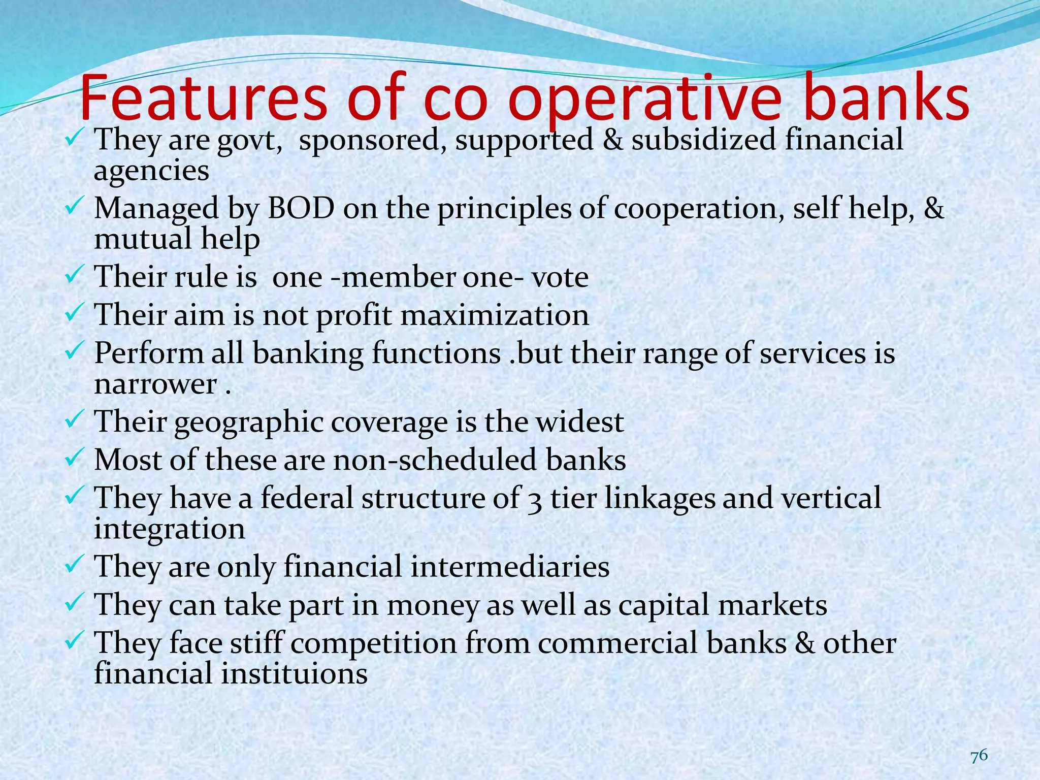 Features of co operative banks They are govt, sponsored, supported & subsidized financial
agencies
 Managed by BOD on the principles of cooperation, self help, &
mutual help
 Their rule is one -member one- vote
 Their aim is not profit maximization
 Perform all banking functions .but their range of services is
narrower .
 Their geographic coverage is the widest
 Most of these are non-scheduled banks
 They have a federal structure of 3 tier linkages and vertical
integration
 They are only financial intermediaries
 They can take part in money as well as capital markets
 They face stiff competition from commercial banks & other
financial instituions
76
 
