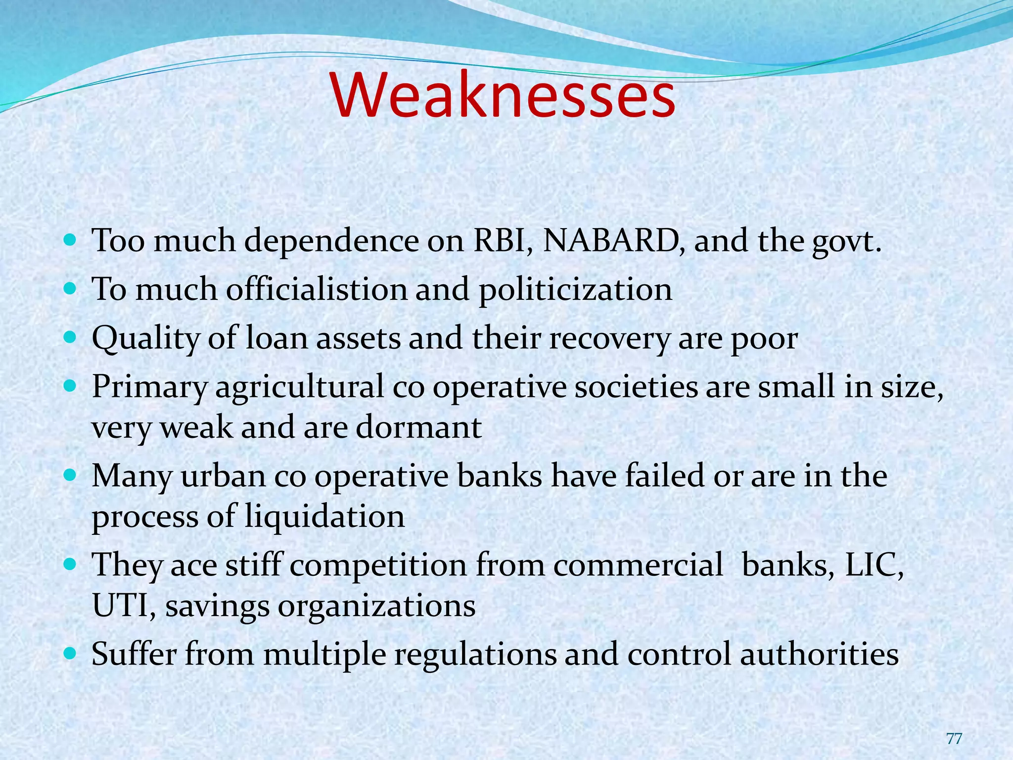 Weaknesses
 Too much dependence on RBI, NABARD, and the govt.
 To much officialistion and politicization
 Quality of loan assets and their recovery are poor
 Primary agricultural co operative societies are small in size,
very weak and are dormant
 Many urban co operative banks have failed or are in the
process of liquidation
 They ace stiff competition from commercial banks, LIC,
UTI, savings organizations
 Suffer from multiple regulations and control authorities
77
 