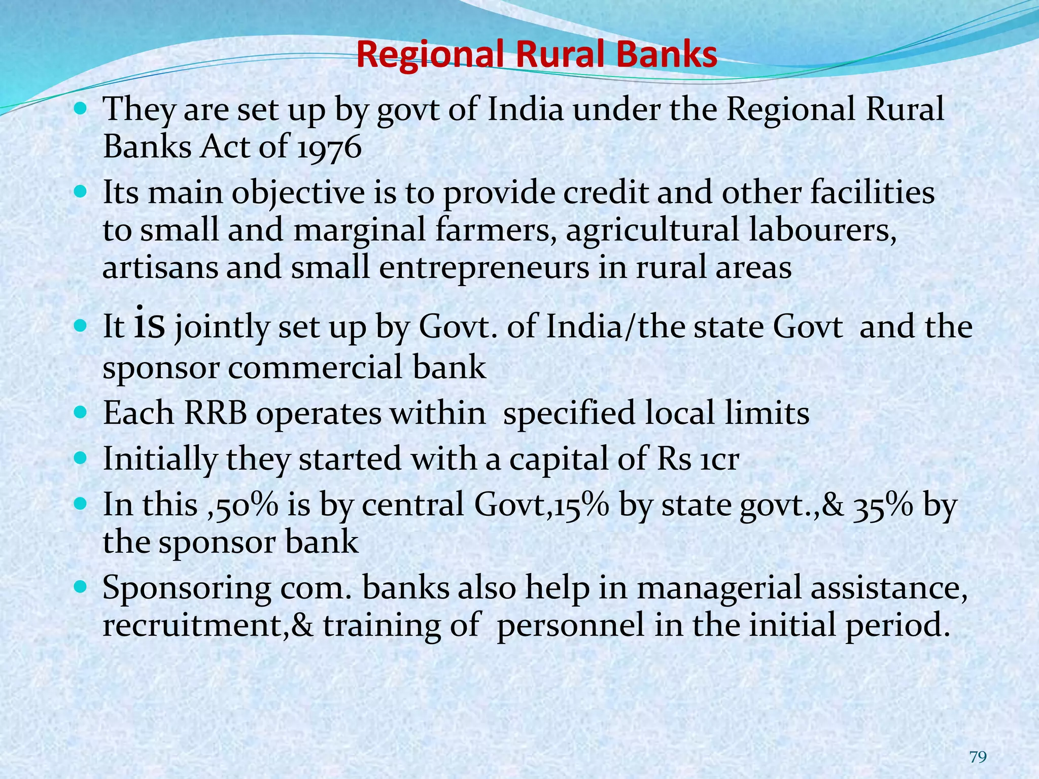 Regional Rural Banks
 They are set up by govt of India under the Regional Rural
Banks Act of 1976
 Its main objective is to provide credit and other facilities
to small and marginal farmers, agricultural labourers,
artisans and small entrepreneurs in rural areas
 It is jointly set up by Govt. of India/the state Govt and the
sponsor commercial bank
 Each RRB operates within specified local limits
 Initially they started with a capital of Rs 1cr
 In this ,50% is by central Govt,15% by state govt.,& 35% by
the sponsor bank
 Sponsoring com. banks also help in managerial assistance,
recruitment,& training of personnel in the initial period.
79
 