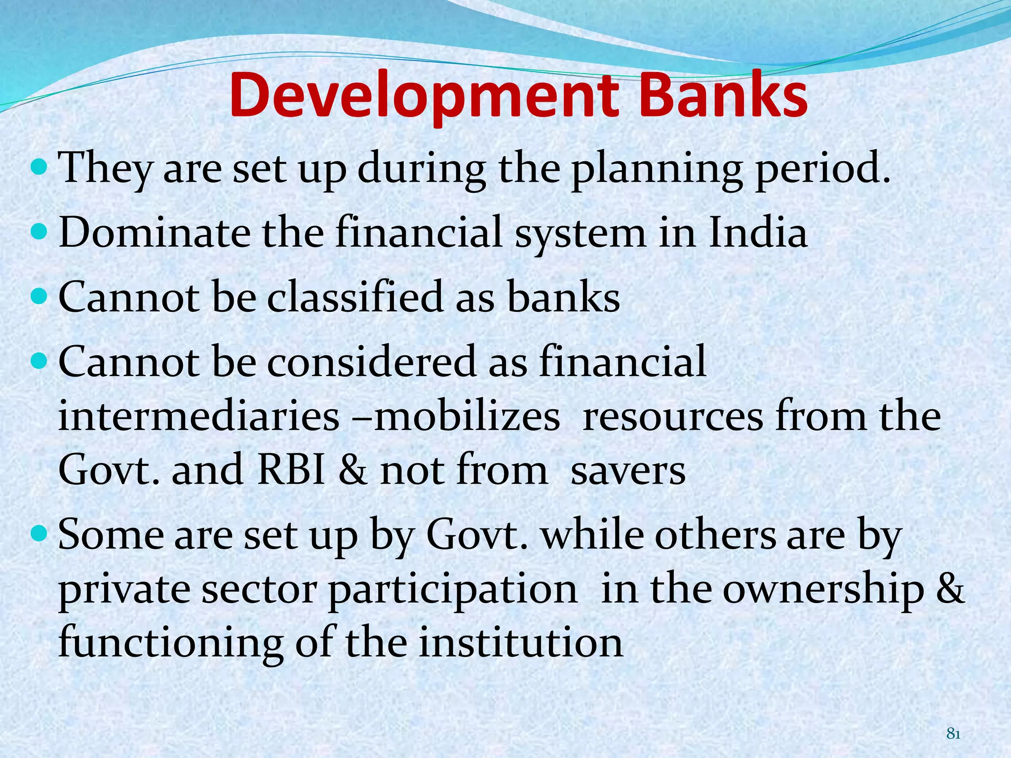 Development Banks
 They are set up during the planning period.
 Dominate the financial system in India
 Cannot be classified as banks
 Cannot be considered as financial
intermediaries –mobilizes resources from the
Govt. and RBI & not from savers
 Some are set up by Govt. while others are by
private sector participation in the ownership &
functioning of the institution
81
 