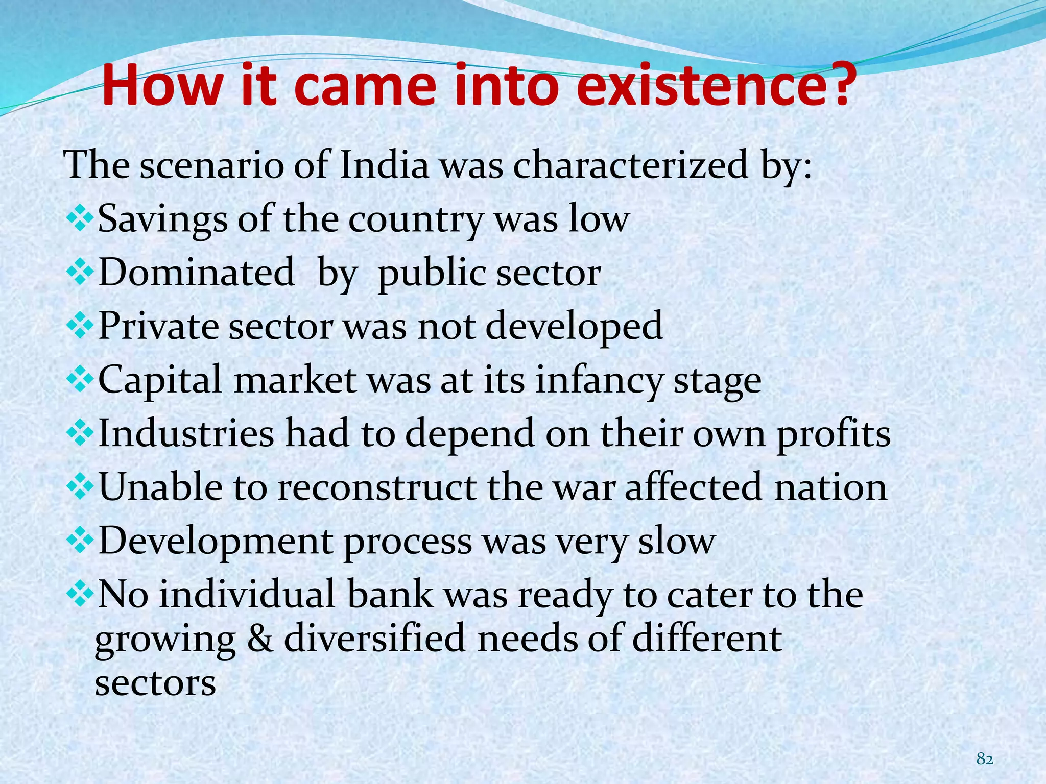How it came into existence?
The scenario of India was characterized by:
Savings of the country was low
Dominated by public sector
Private sector was not developed
Capital market was at its infancy stage
Industries had to depend on their own profits
Unable to reconstruct the war affected nation
Development process was very slow
No individual bank was ready to cater to the
growing & diversified needs of different
sectors
82
 