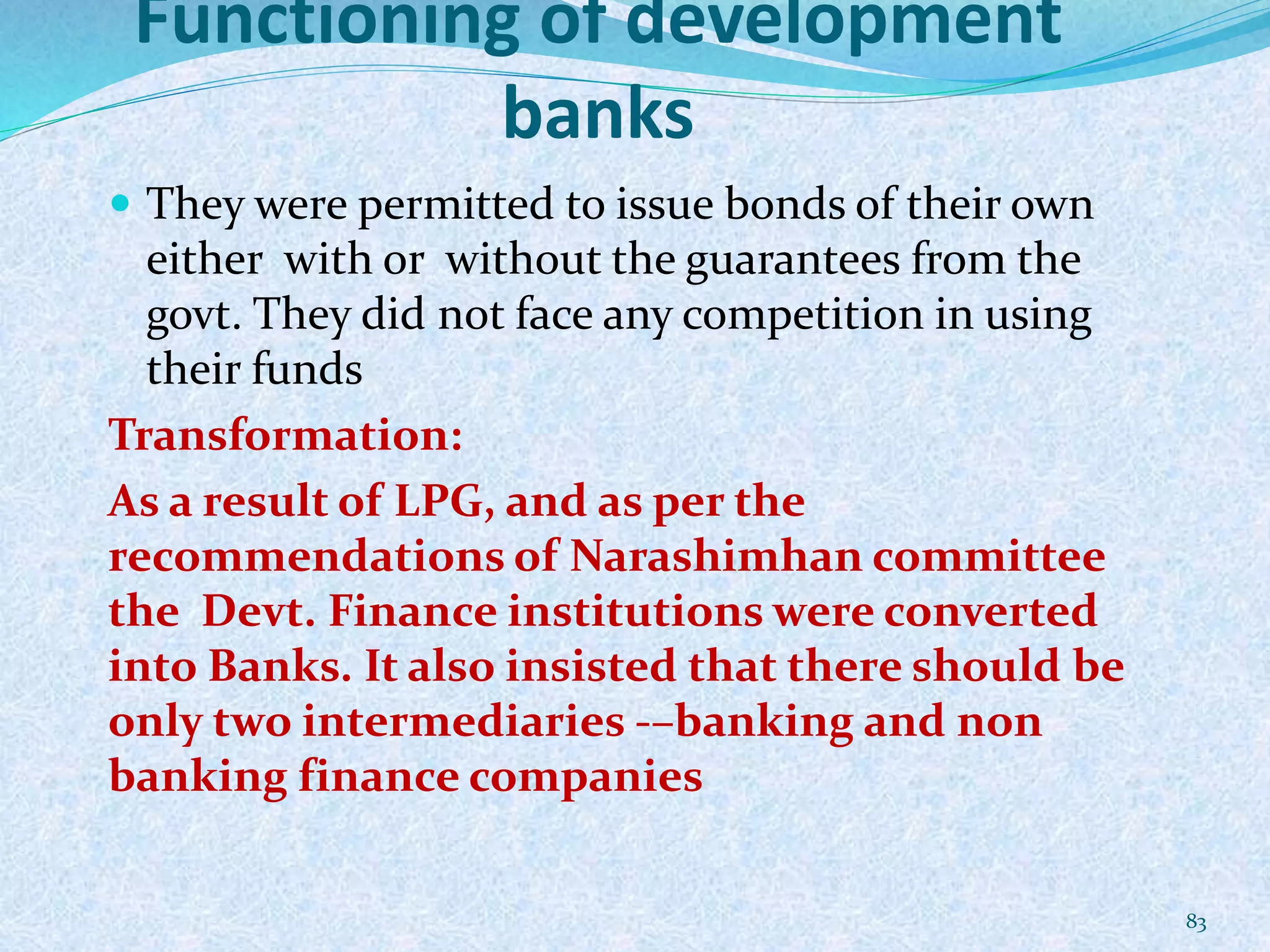Functioning of development
banks
 They were permitted to issue bonds of their own
either with or without the guarantees from the
govt. They did not face any competition in using
their funds
Transformation:
As a result of LPG, and as per the
recommendations of Narashimhan committee
the Devt. Finance institutions were converted
into Banks. It also insisted that there should be
only two intermediaries -–banking and non
banking finance companies
83
 