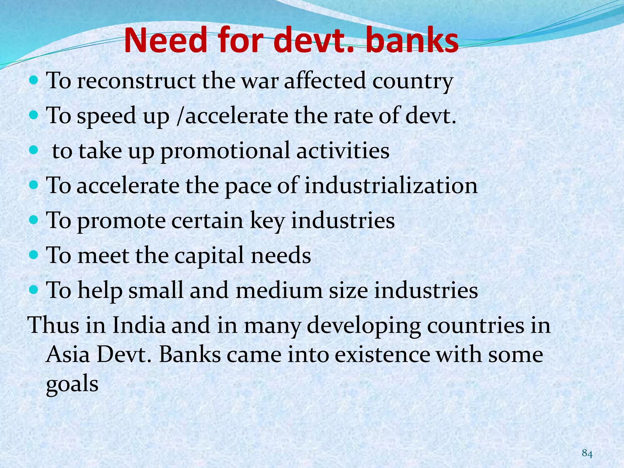 Need for devt. banks
 To reconstruct the war affected country
 To speed up /accelerate the rate of devt.
 to take up promotional activities
 To accelerate the pace of industrialization
 To promote certain key industries
 To meet the capital needs
 To help small and medium size industries
Thus in India and in many developing countries in
Asia Devt. Banks came into existence with some
goals
84
 
