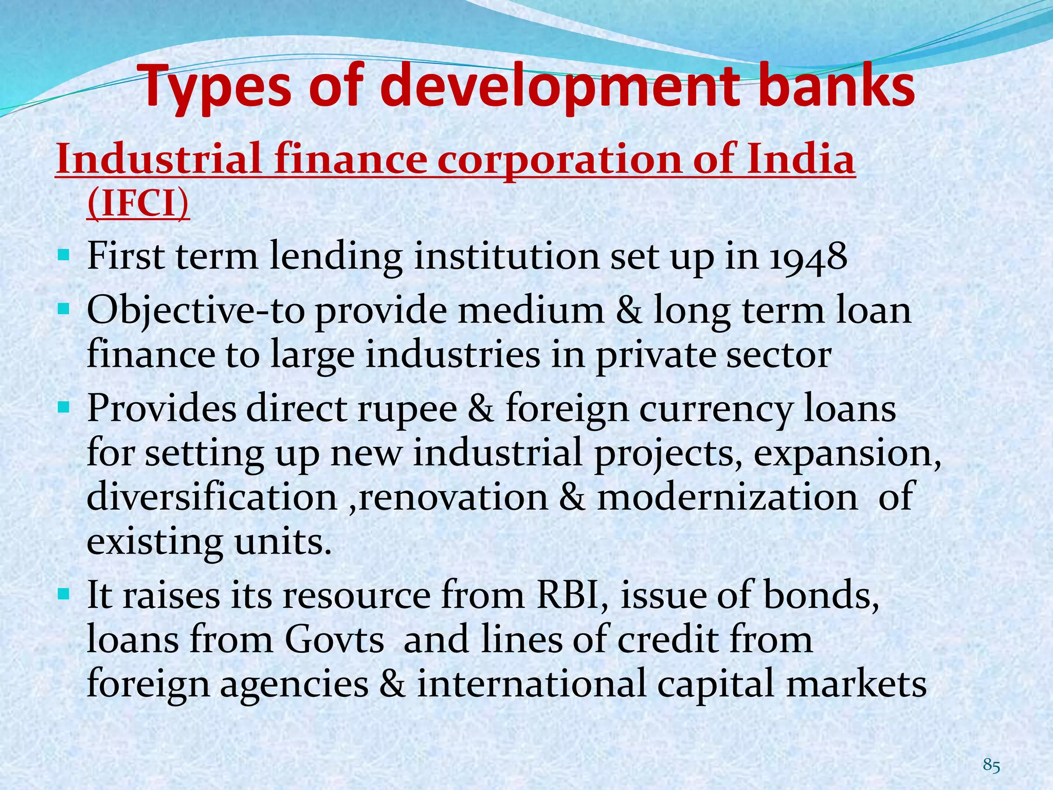 Types of development banks
Industrial finance corporation of India
(IFCI)
 First term lending institution set up in 1948
 Objective-to provide medium & long term loan
finance to large industries in private sector
 Provides direct rupee & foreign currency loans
for setting up new industrial projects, expansion,
diversification ,renovation & modernization of
existing units.
 It raises its resource from RBI, issue of bonds,
loans from Govts and lines of credit from
foreign agencies & international capital markets
85
 