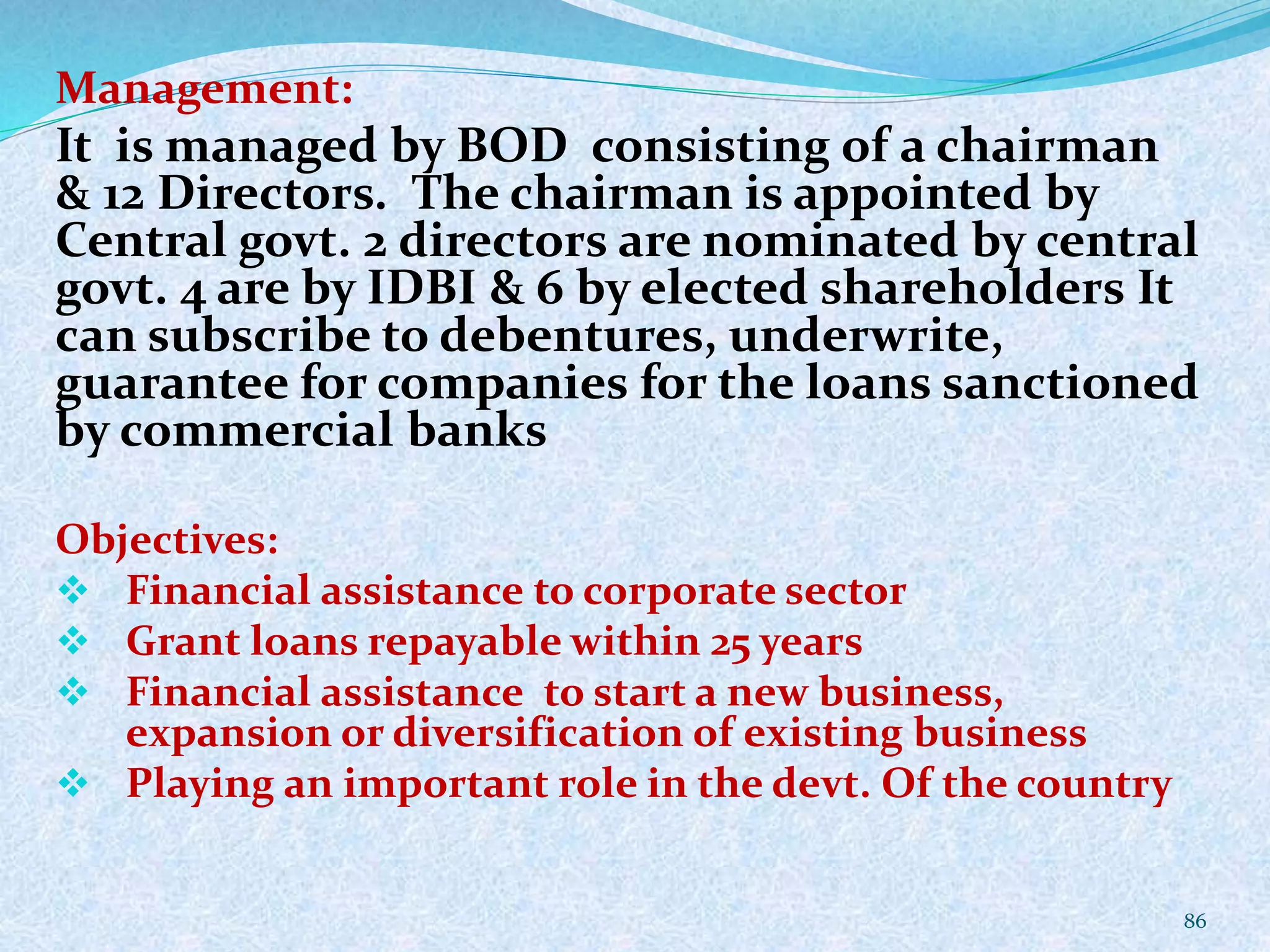 Management:
It is managed by BOD consisting of a chairman
& 12 Directors. The chairman is appointed by
Central govt. 2 directors are nominated by central
govt. 4 are by IDBI & 6 by elected shareholders It
can subscribe to debentures, underwrite,
guarantee for companies for the loans sanctioned
by commercial banks
Objectives:
 Financial assistance to corporate sector
 Grant loans repayable within 25 years
 Financial assistance to start a new business,
expansion or diversification of existing business
 Playing an important role in the devt. Of the country
86
 