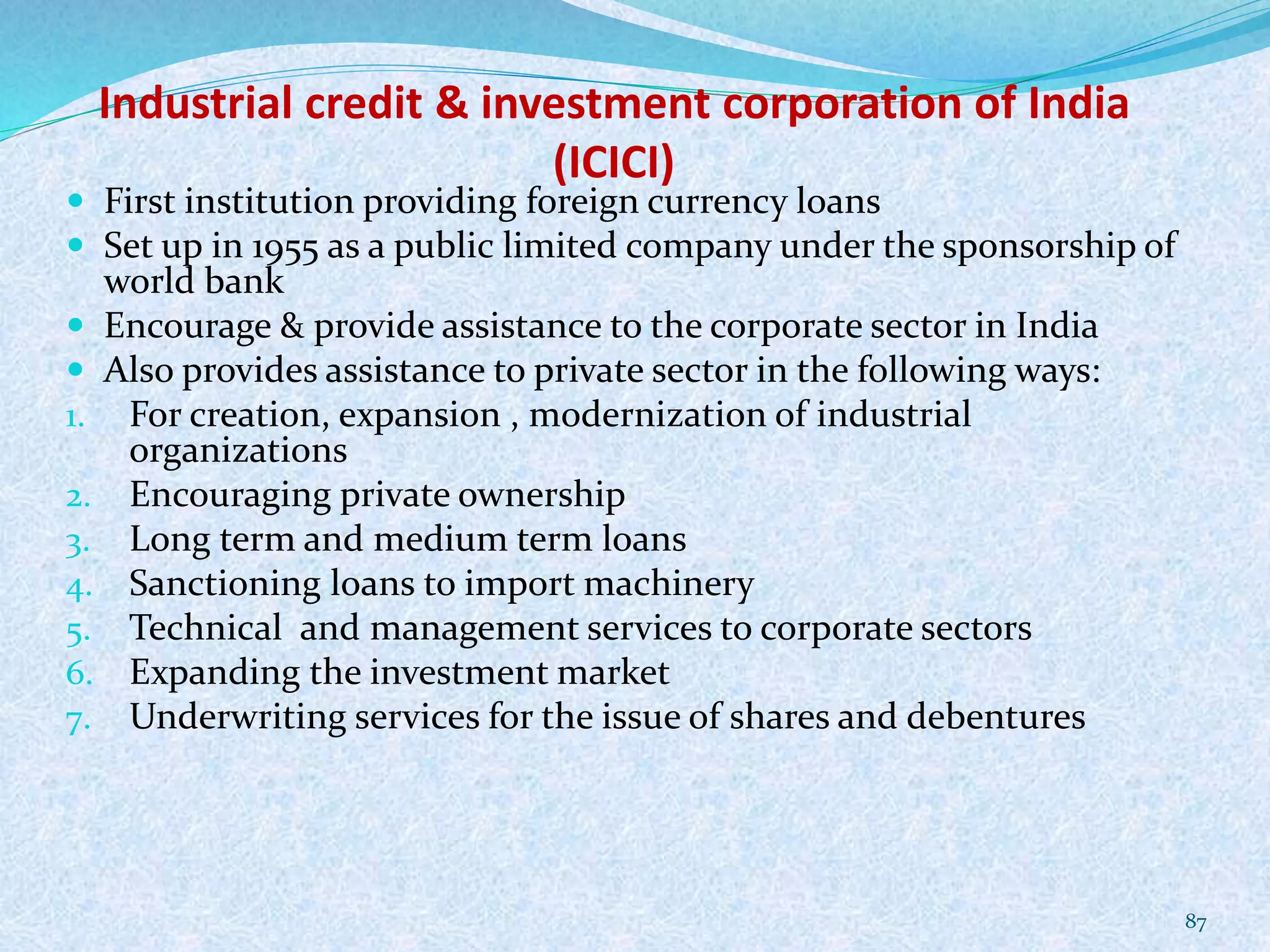 Industrial credit & investment corporation of India
(ICICI)
 First institution providing foreign currency loans
 Set up in 1955 as a public limited company under the sponsorship of
world bank
 Encourage & provide assistance to the corporate sector in India
 Also provides assistance to private sector in the following ways:
1. For creation, expansion , modernization of industrial
organizations
2. Encouraging private ownership
3. Long term and medium term loans
4. Sanctioning loans to import machinery
5. Technical and management services to corporate sectors
6. Expanding the investment market
7. Underwriting services for the issue of shares and debentures
87
 