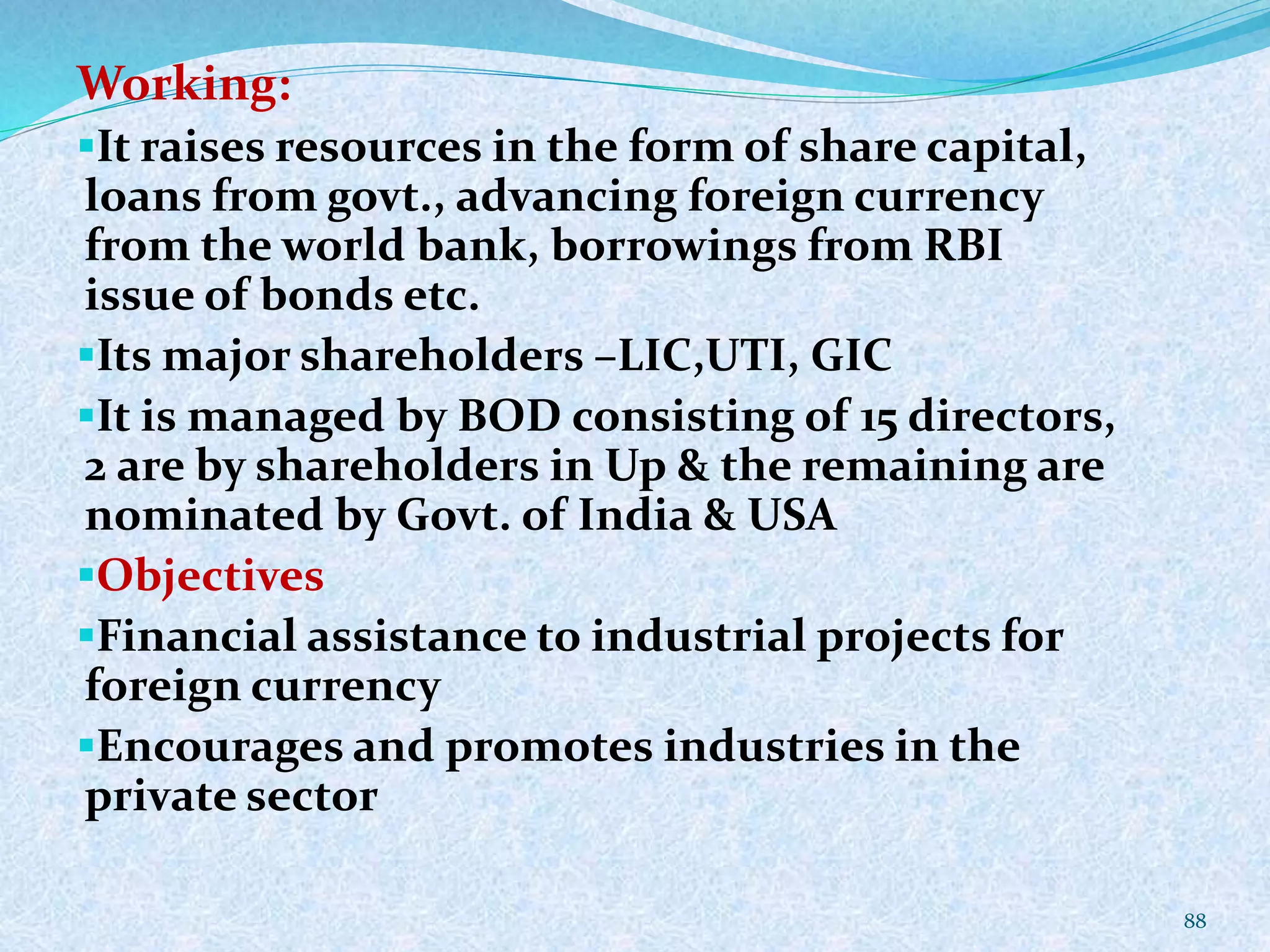 Working:
It raises resources in the form of share capital,
loans from govt., advancing foreign currency
from the world bank, borrowings from RBI
issue of bonds etc.
Its major shareholders –LIC,UTI, GIC
It is managed by BOD consisting of 15 directors,
2 are by shareholders in Up & the remaining are
nominated by Govt. of India & USA
Objectives
Financial assistance to industrial projects for
foreign currency
Encourages and promotes industries in the
private sector
88
 