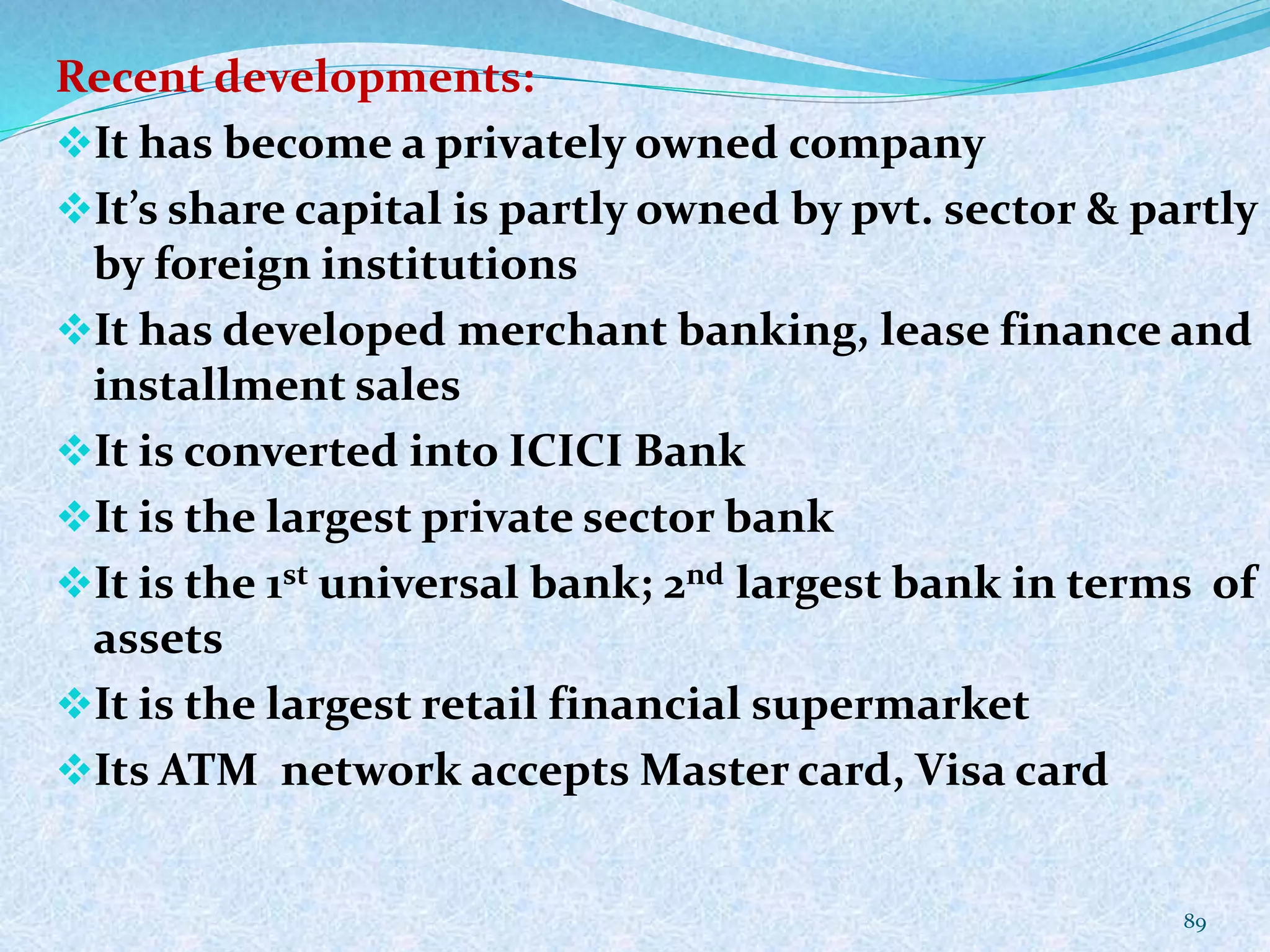 Recent developments:
It has become a privately owned company
It’s share capital is partly owned by pvt. sector & partly
by foreign institutions
It has developed merchant banking, lease finance and
installment sales
It is converted into ICICI Bank
It is the largest private sector bank
It is the 1st universal bank; 2nd largest bank in terms of
assets
It is the largest retail financial supermarket
Its ATM network accepts Master card, Visa card
89
 