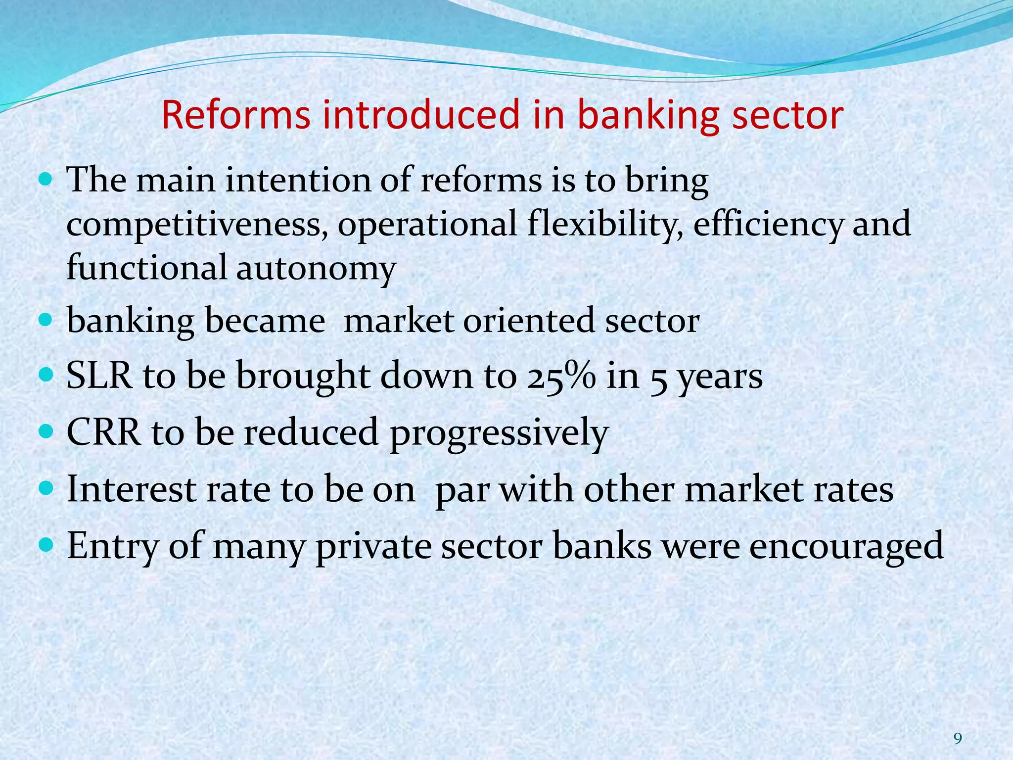Reforms introduced in banking sector
 The main intention of reforms is to bring
competitiveness, operational flexibility, efficiency and
functional autonomy
 banking became market oriented sector
 SLR to be brought down to 25% in 5 years
 CRR to be reduced progressively
 Interest rate to be on par with other market rates
 Entry of many private sector banks were encouraged
9
 