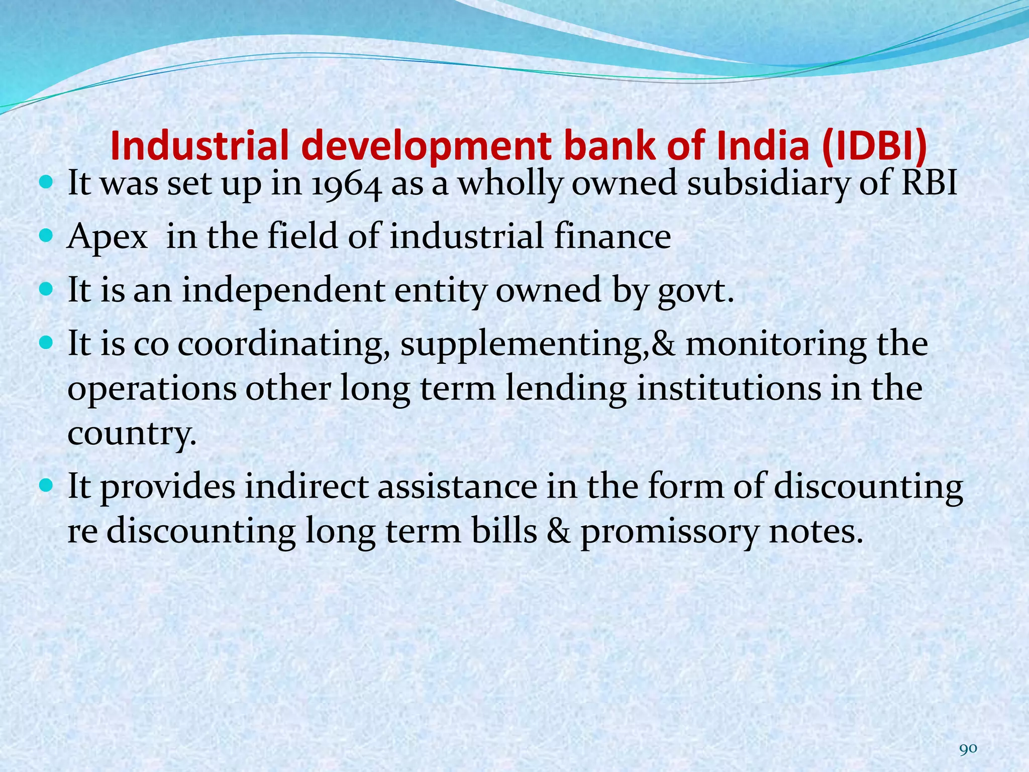 Industrial development bank of India (IDBI)
 It was set up in 1964 as a wholly owned subsidiary of RBI
 Apex in the field of industrial finance
 It is an independent entity owned by govt.
 It is co coordinating, supplementing,& monitoring the
operations other long term lending institutions in the
country.
 It provides indirect assistance in the form of discounting
re discounting long term bills & promissory notes.
90
 