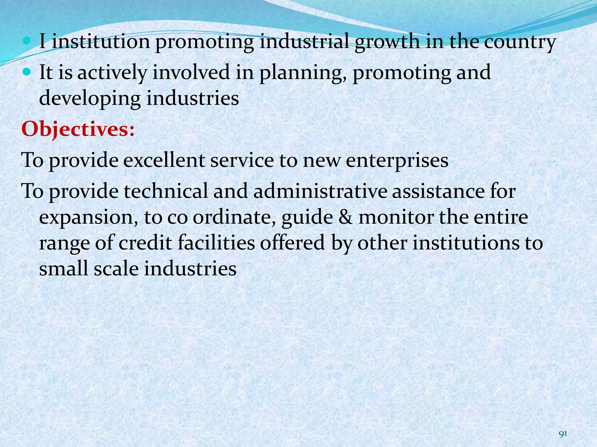 I institution promoting industrial growth in the country
 It is actively involved in planning, promoting and
developing industries
Objectives:
To provide excellent service to new enterprises
To provide technical and administrative assistance for
expansion, to co ordinate, guide & monitor the entire
range of credit facilities offered by other institutions to
small scale industries
91
 