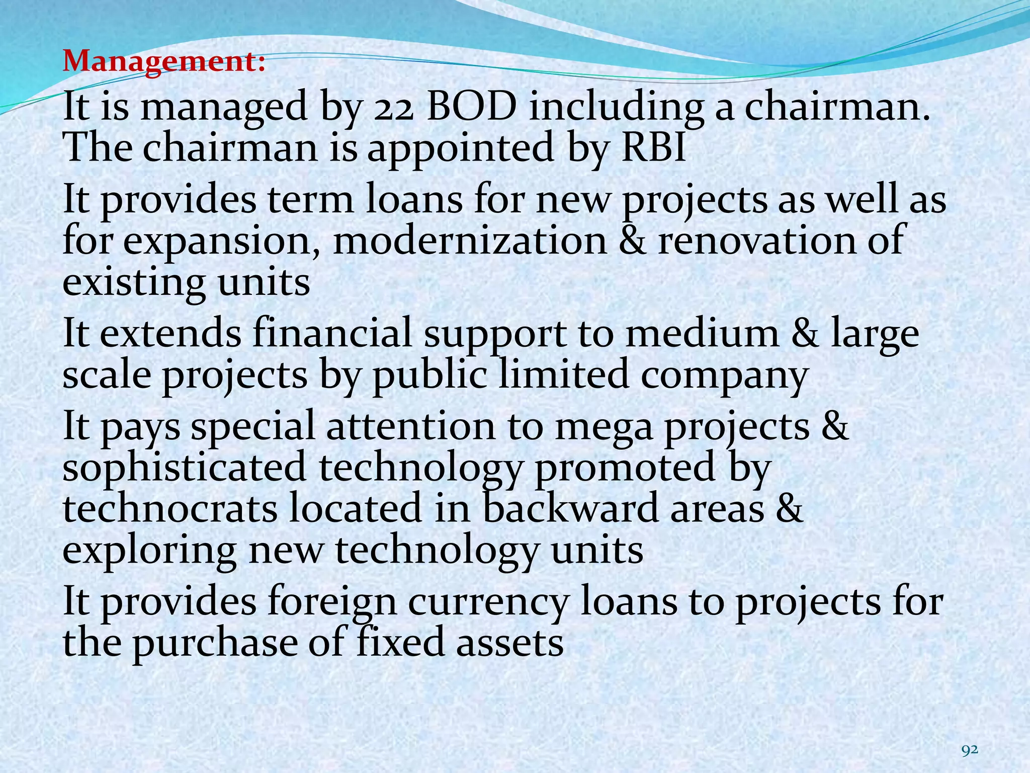 Management:
It is managed by 22 BOD including a chairman.
The chairman is appointed by RBI
It provides term loans for new projects as well as
for expansion, modernization & renovation of
existing units
It extends financial support to medium & large
scale projects by public limited company
It pays special attention to mega projects &
sophisticated technology promoted by
technocrats located in backward areas &
exploring new technology units
It provides foreign currency loans to projects for
the purchase of fixed assets
92
 