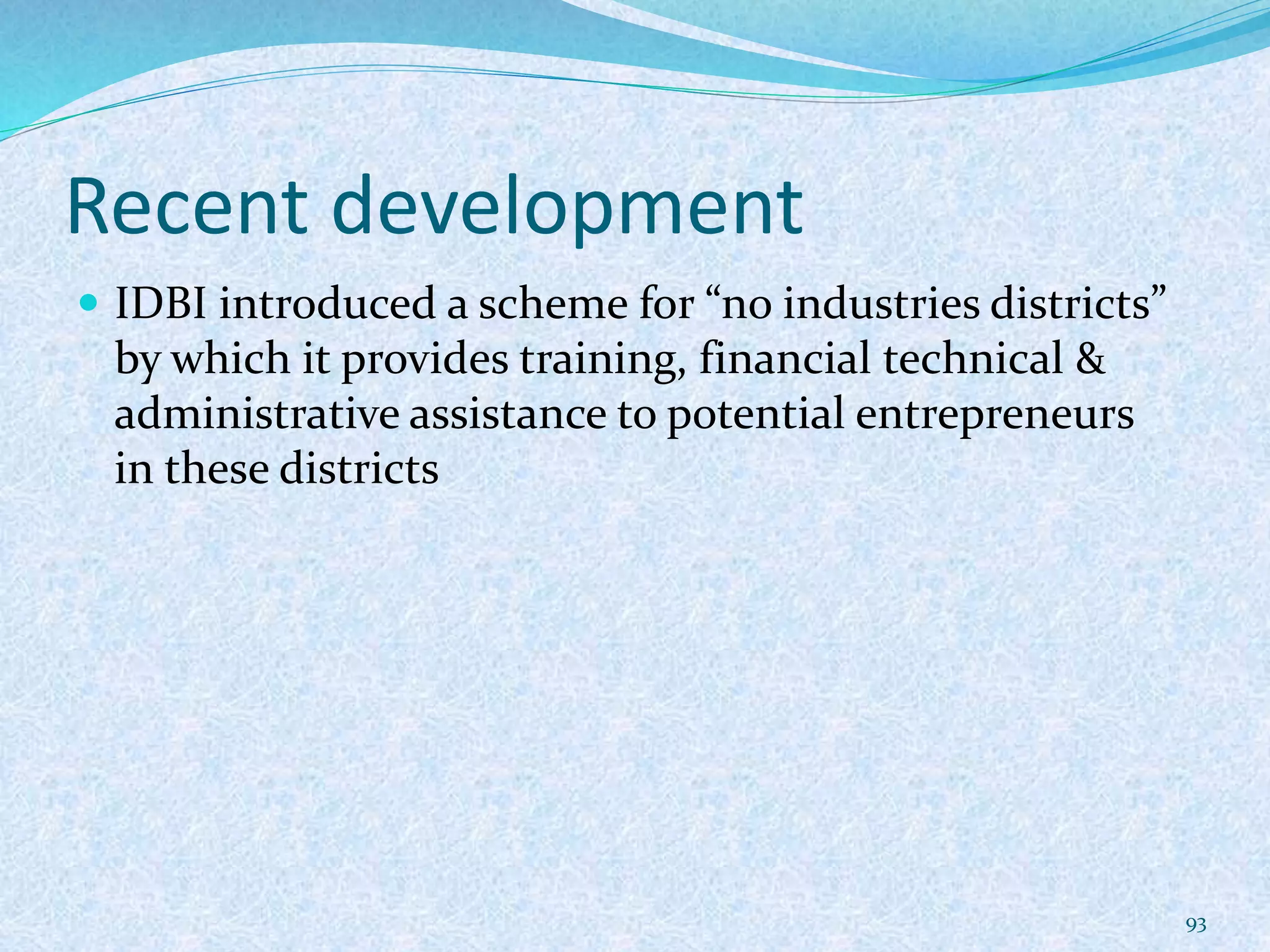 Recent development
 IDBI introduced a scheme for “no industries districts”
by which it provides training, financial technical &
administrative assistance to potential entrepreneurs
in these districts
93
 