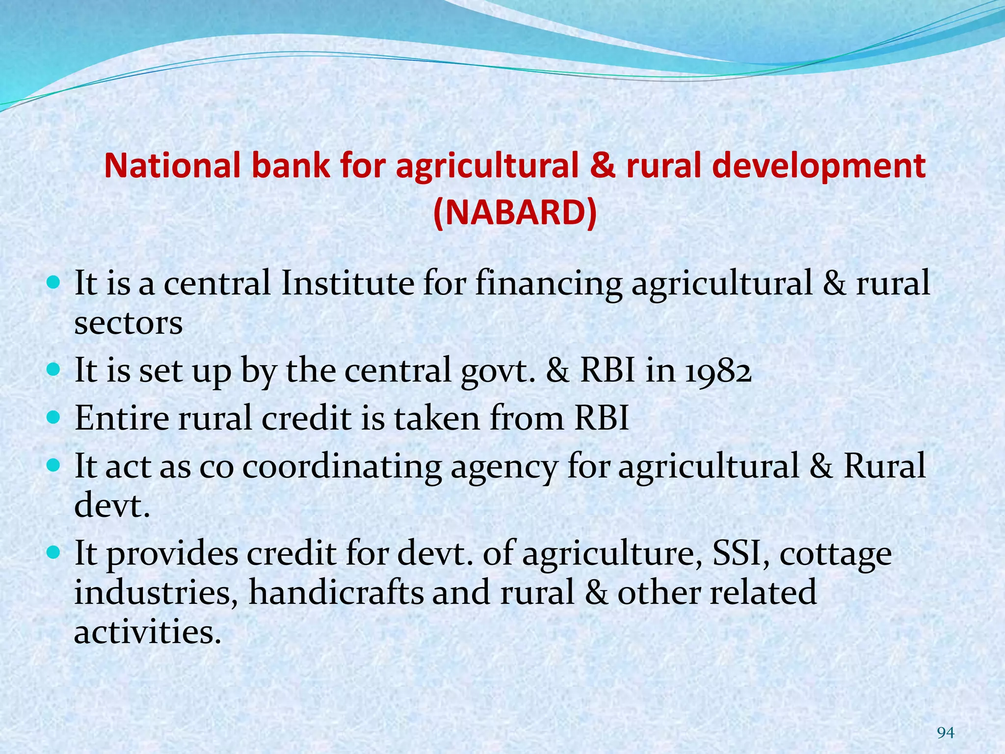 National bank for agricultural & rural development
(NABARD)
 It is a central Institute for financing agricultural & rural
sectors
 It is set up by the central govt. & RBI in 1982
 Entire rural credit is taken from RBI
 It act as co coordinating agency for agricultural & Rural
devt.
 It provides credit for devt. of agriculture, SSI, cottage
industries, handicrafts and rural & other related
activities.
94
 