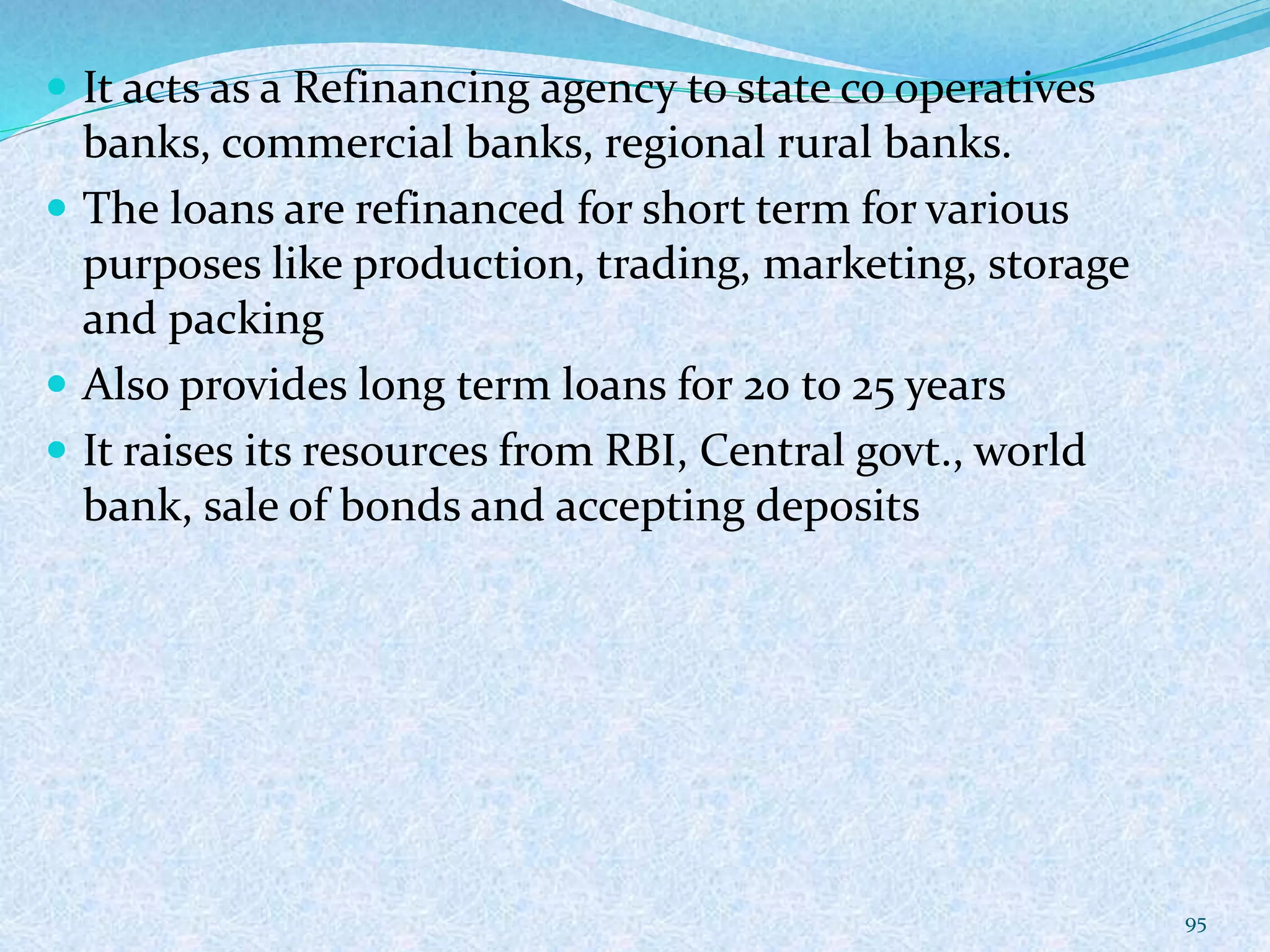  It acts as a Refinancing agency to state co operatives
banks, commercial banks, regional rural banks.
 The loans are refinanced for short term for various
purposes like production, trading, marketing, storage
and packing
 Also provides long term loans for 20 to 25 years
 It raises its resources from RBI, Central govt., world
bank, sale of bonds and accepting deposits
95
 