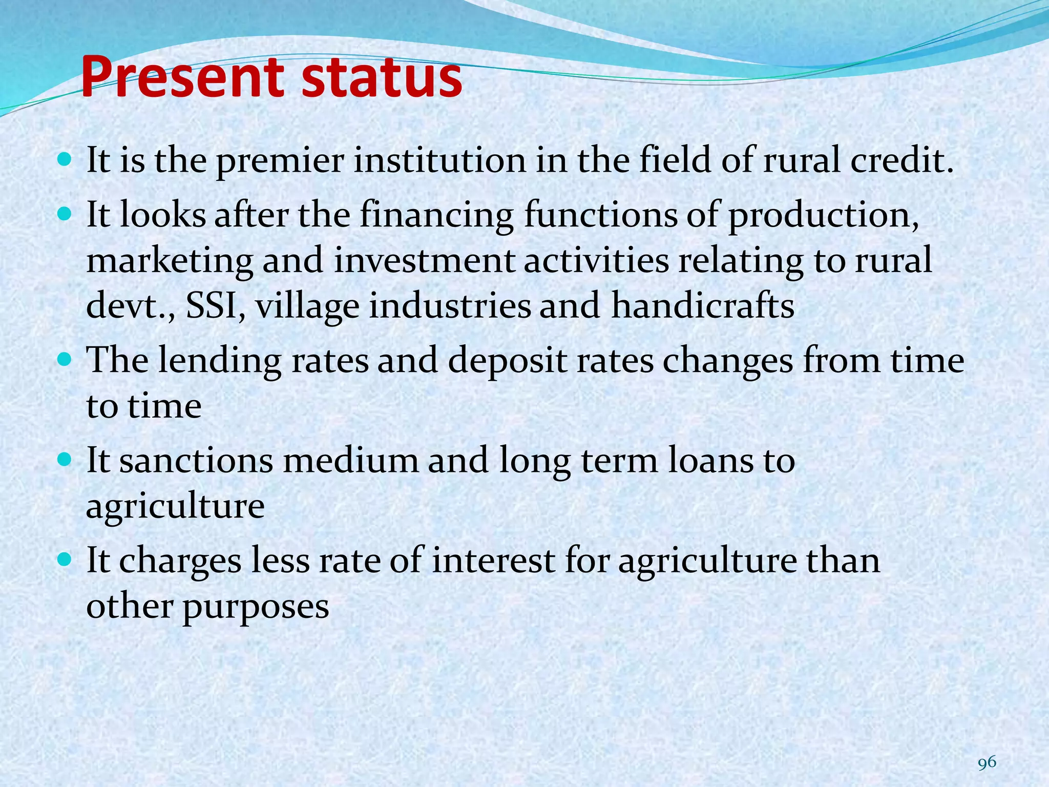 Present status
 It is the premier institution in the field of rural credit.
 It looks after the financing functions of production,
marketing and investment activities relating to rural
devt., SSI, village industries and handicrafts
 The lending rates and deposit rates changes from time
to time
 It sanctions medium and long term loans to
agriculture
 It charges less rate of interest for agriculture than
other purposes
96
 