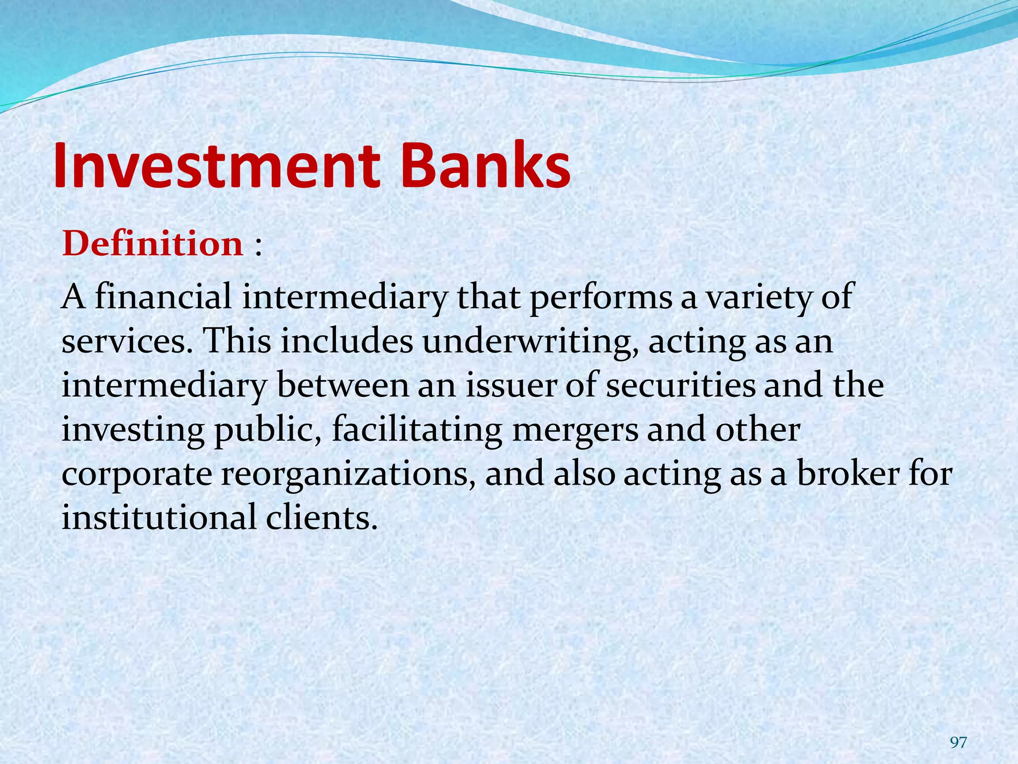 Investment Banks
Definition :
A financial intermediary that performs a variety of
services. This includes underwriting, acting as an
intermediary between an issuer of securities and the
investing public, facilitating mergers and other
corporate reorganizations, and also acting as a broker for
institutional clients.
97
 