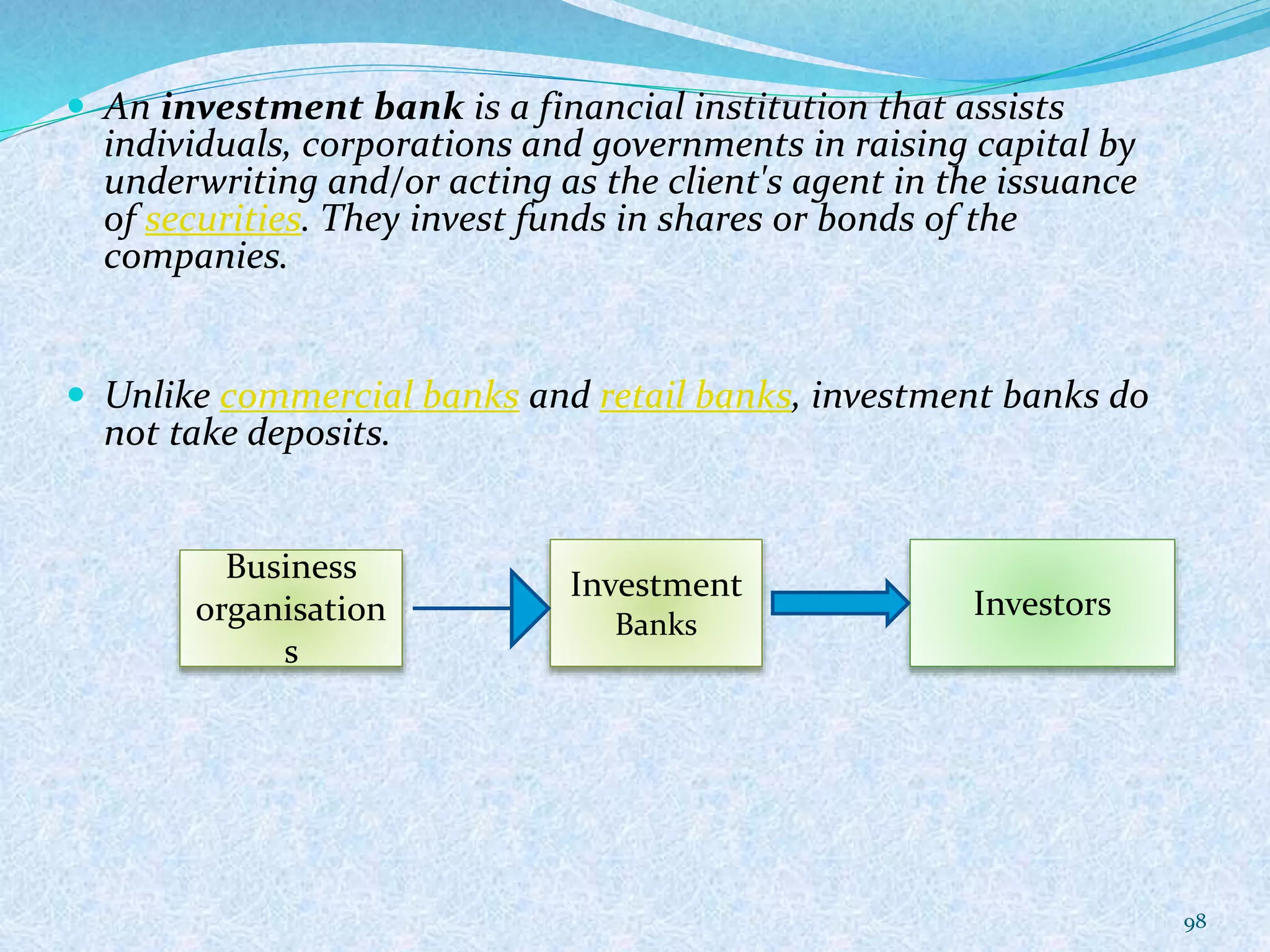  An investment bank is a financial institution that assists
individuals, corporations and governments in raising capital by
underwriting and/or acting as the client's agent in the issuance
of securities. They invest funds in shares or bonds of the
companies.
 Unlike commercial banks and retail banks, investment banks do
not take deposits.
98
Business
organisation
s
Investment
Banks
Investors
 