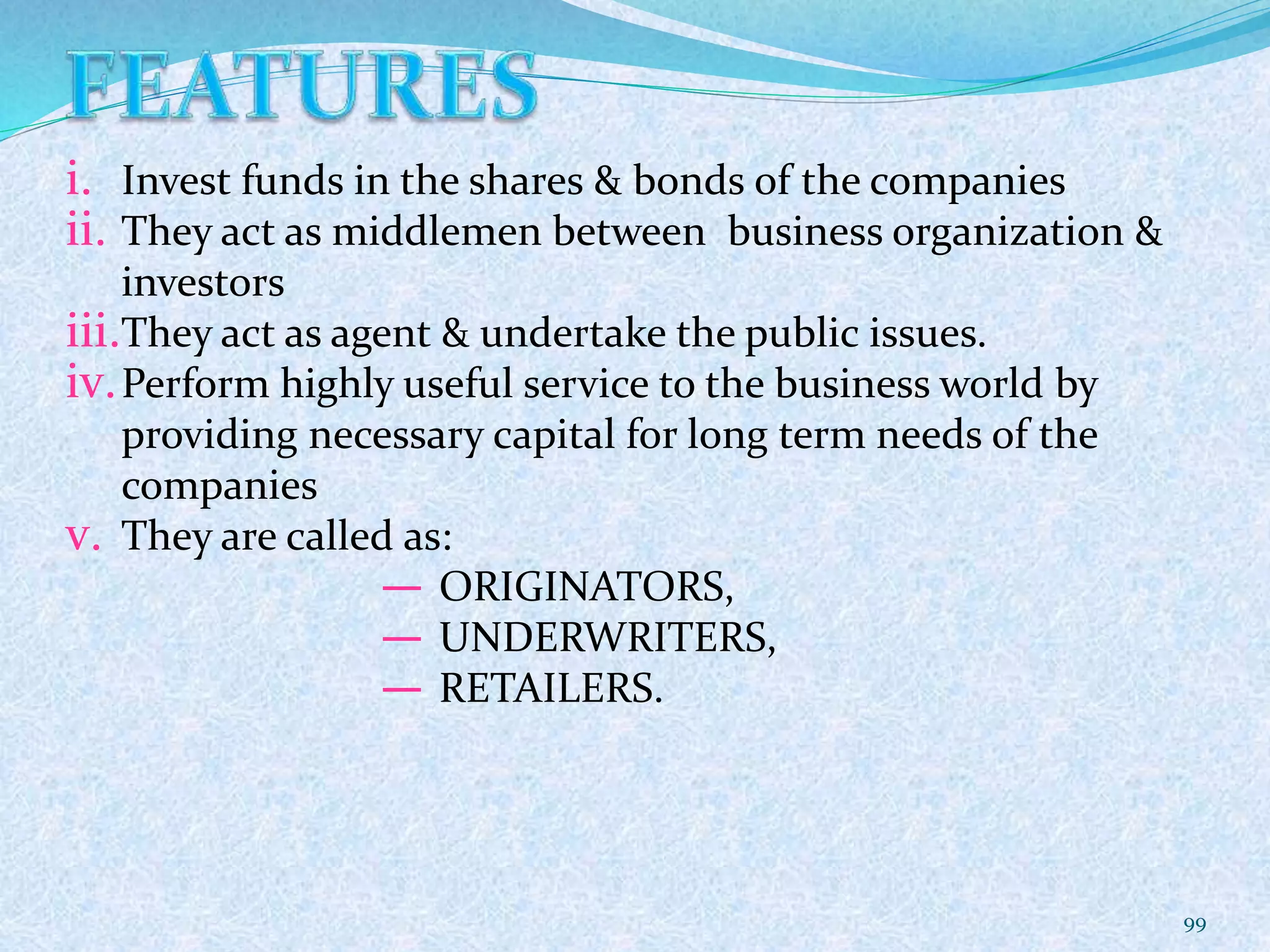 i. Invest funds in the shares & bonds of the companies
ii. They act as middlemen between business organization &
investors
iii.They act as agent & undertake the public issues.
iv.Perform highly useful service to the business world by
providing necessary capital for long term needs of the
companies
v. They are called as:
― ORIGINATORS,
― UNDERWRITERS,
― RETAILERS.
99
 