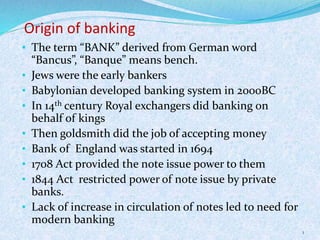 Origin of banking
• The term “BANK” derived from German word
“Bancus”, “Banque” means bench.
• Jews were the early bankers
• Babylonian developed banking system in 2000BC
• In 14th century Royal exchangers did banking on
behalf of kings
• Then goldsmith did the job of accepting money
• Bank of England was started in 1694
• 1708 Act provided the note issue power to them
• 1844 Act restricted power of note issue by private
banks.
• Lack of increase in circulation of notes led to need for
modern banking
1
 