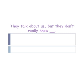 They talk about us, but they don’t
         really know __.
 