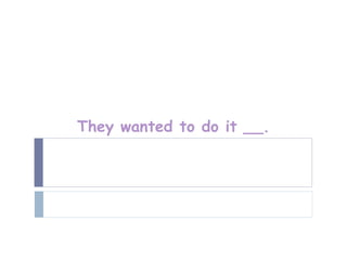 They wanted to do it __.
 