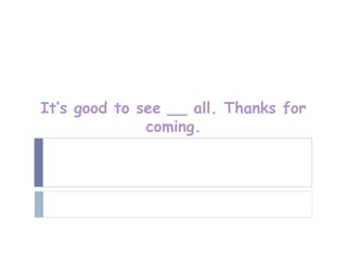 It’s good to see __ all. Thanks for
              coming.
 