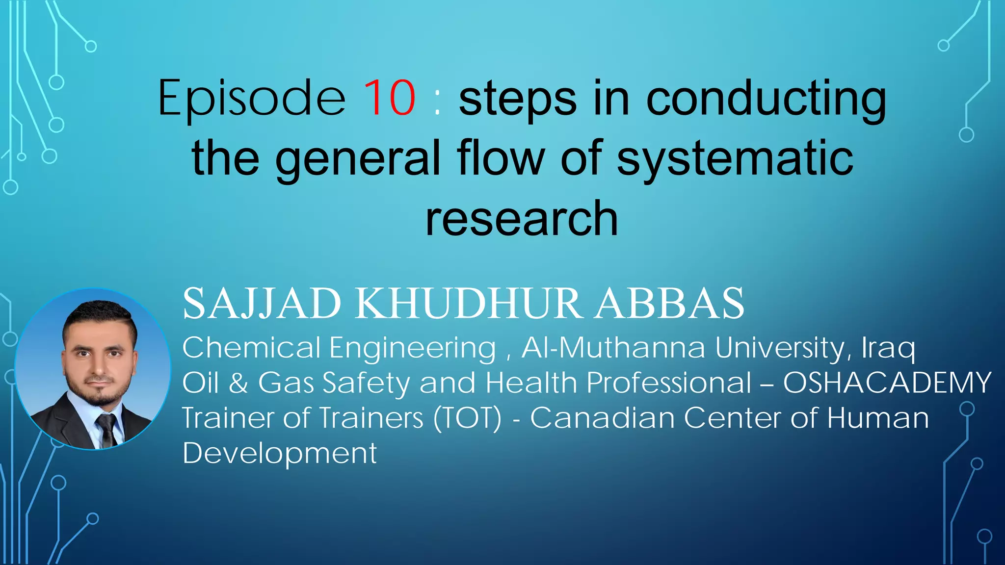 SAJJAD KHUDHUR ABBAS
Chemical Engineering , Al-Muthanna University, Iraq
Oil & Gas Safety and Health Professional – OSHACADEMY
Trainer of Trainers (TOT) - Canadian Center of Human
Development
Episode 10 : steps in conducting
the general flow of systematic
research