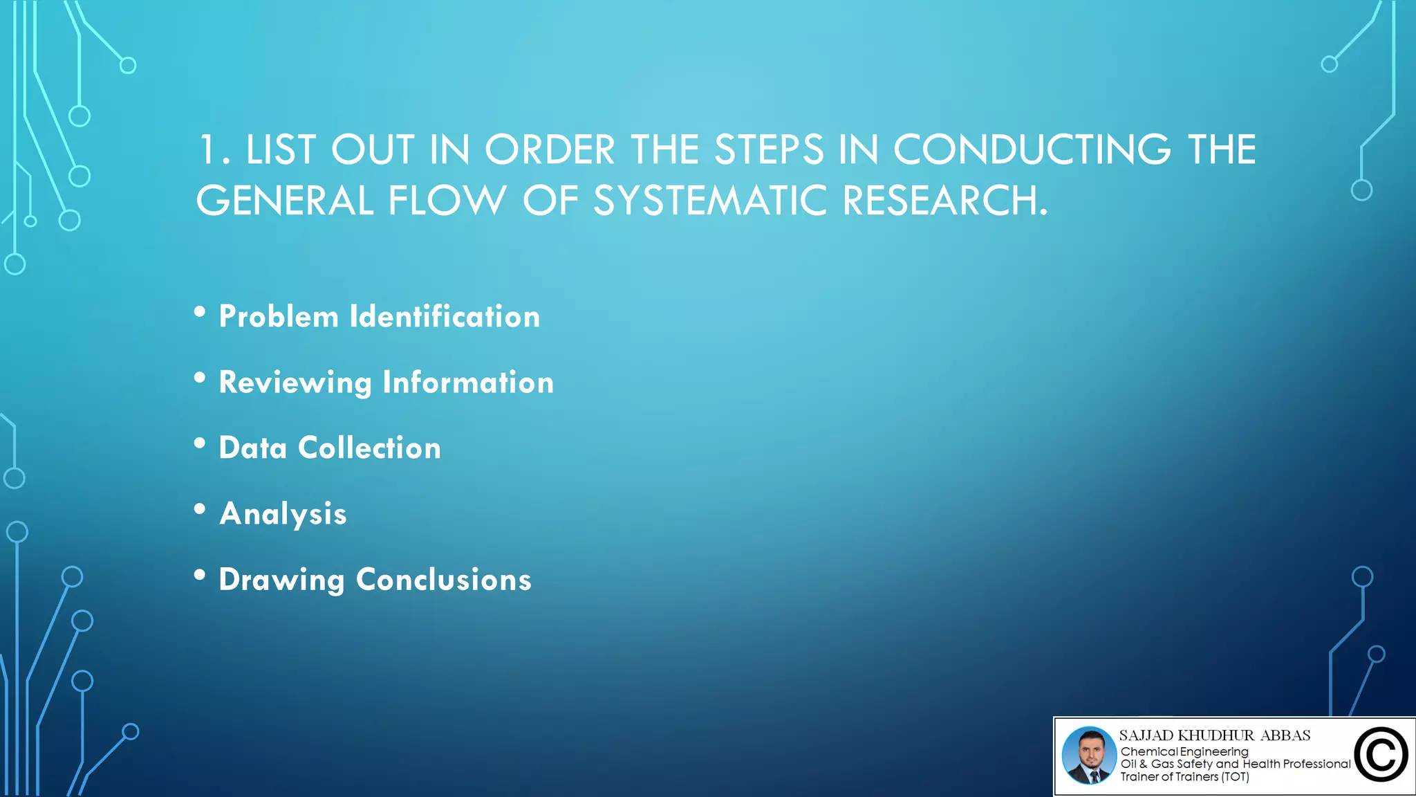 1. LIST OUT IN ORDER THE STEPS IN CONDUCTING THE
GENERAL FLOW OF SYSTEMATIC RESEARCH.
• Problem Identification
• Reviewing Information
• Data Collection
• Analysis
• Drawing Conclusions