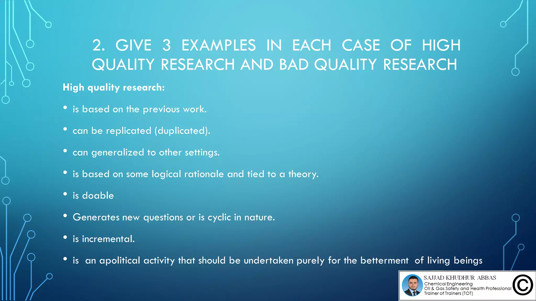 2. GIVE 3 EXAMPLES IN EACH CASE OF HIGH
QUALITY RESEARCH AND BAD QUALITY RESEARCH
High quality research:
• is based on the previous work.
• can be replicated (duplicated).
• can generalized to other settings.
• is based on some logical rationale and tied to a theory.
• is doable
• Generates new questions or is cyclic in nature.
• is incremental.
• is an apolitical activity that should be undertaken purely for the betterment of living beings
