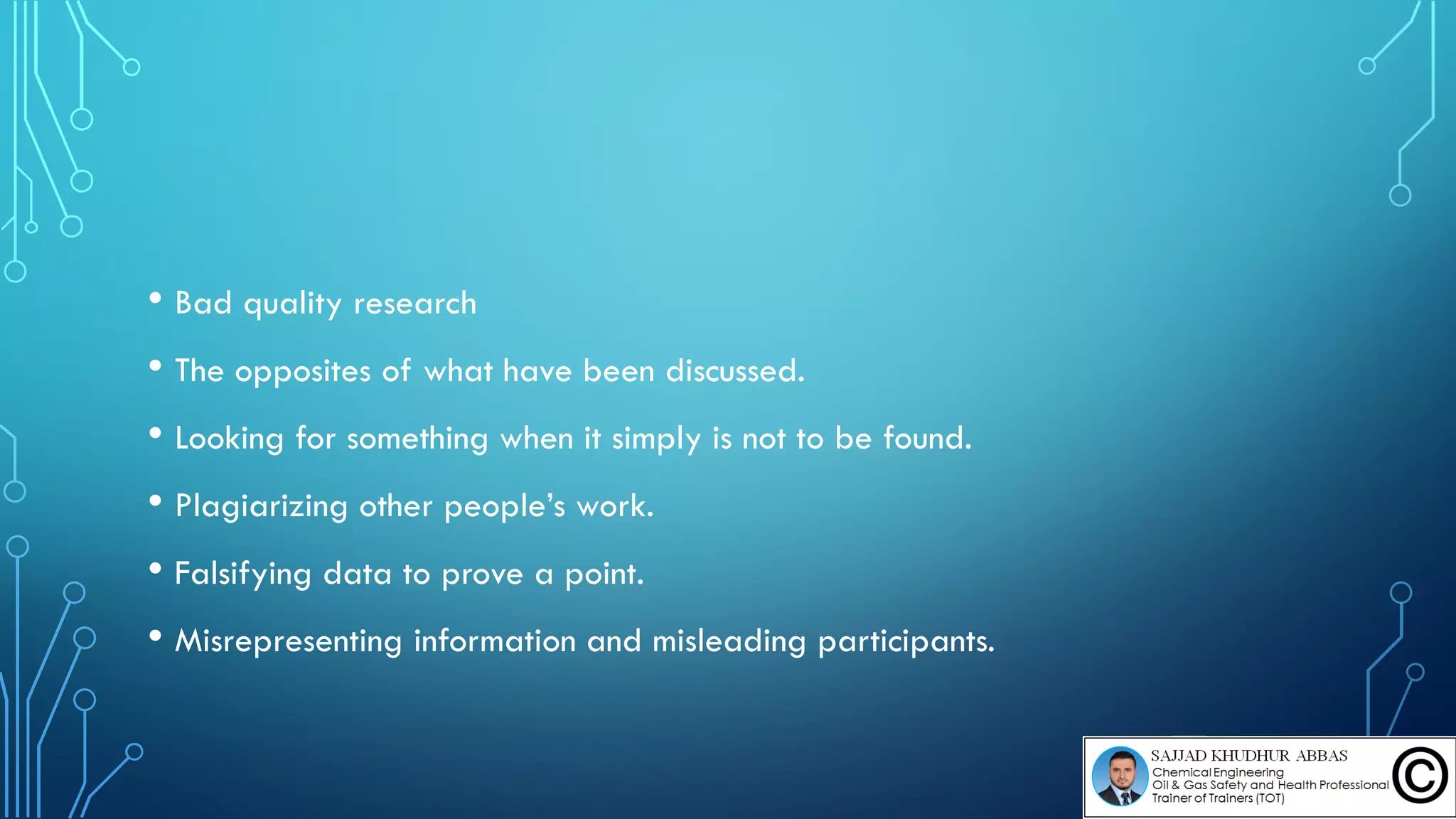• Bad quality research
• The opposites of what have been discussed.
• Looking for something when it simply is not to be found.
• Plagiarizing other people’s work.
• Falsifying data to prove a point.
• Misrepresenting information and misleading participants.