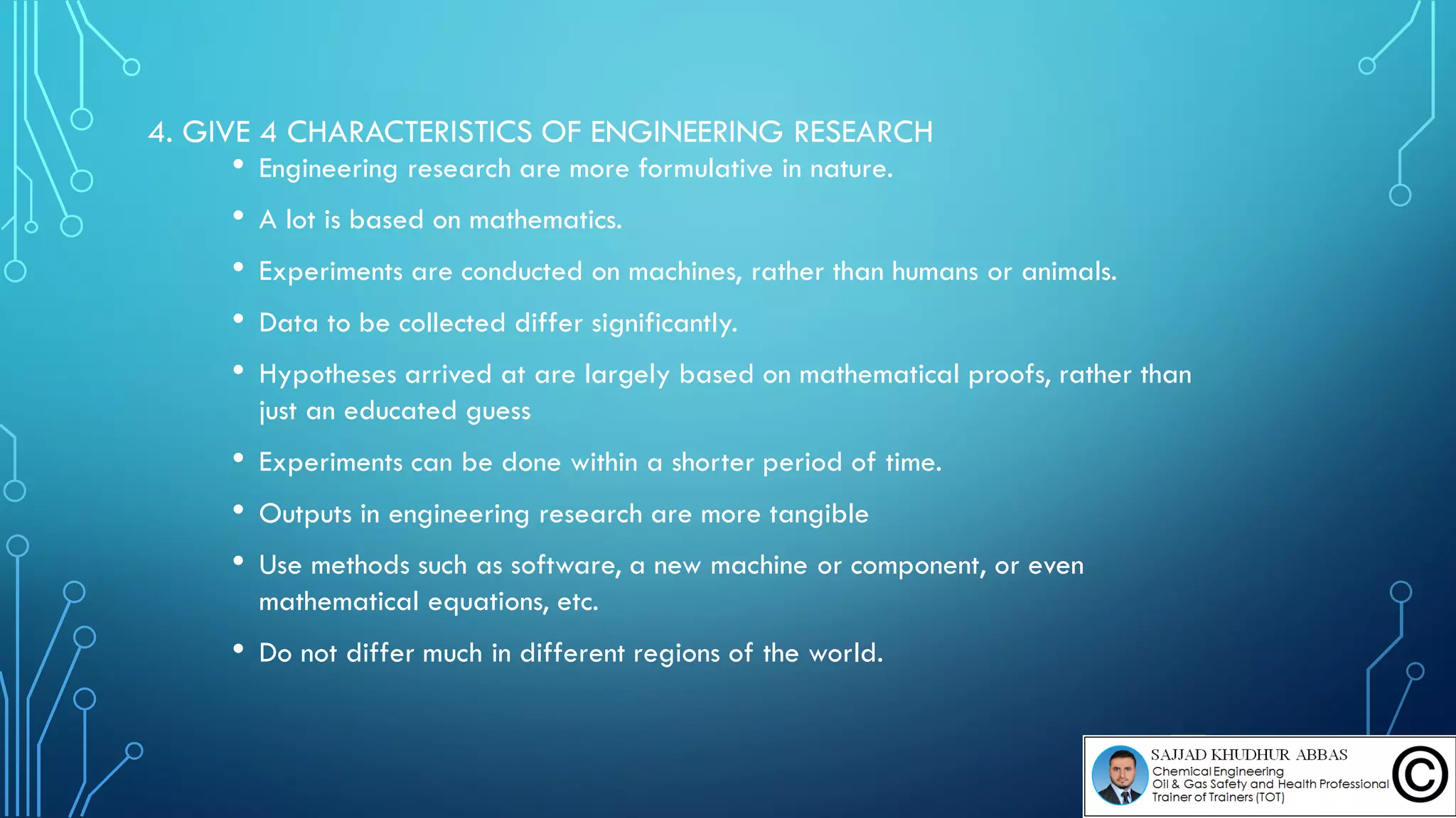 4. GIVE 4 CHARACTERISTICS OF ENGINEERING RESEARCH
• Engineering research are more formulative in nature.
• A lot is based on mathematics.
• Experiments are conducted on machines, rather than humans or animals.
• Data to be collected differ significantly.
• Hypotheses arrived at are largely based on mathematical proofs, rather than
just an educated guess
• Experiments can be done within a shorter period of time.
• Outputs in engineering research are more tangible
• Use methods such as software, a new machine or component, or even
mathematical equations, etc.
• Do not differ much in different regions of the world.