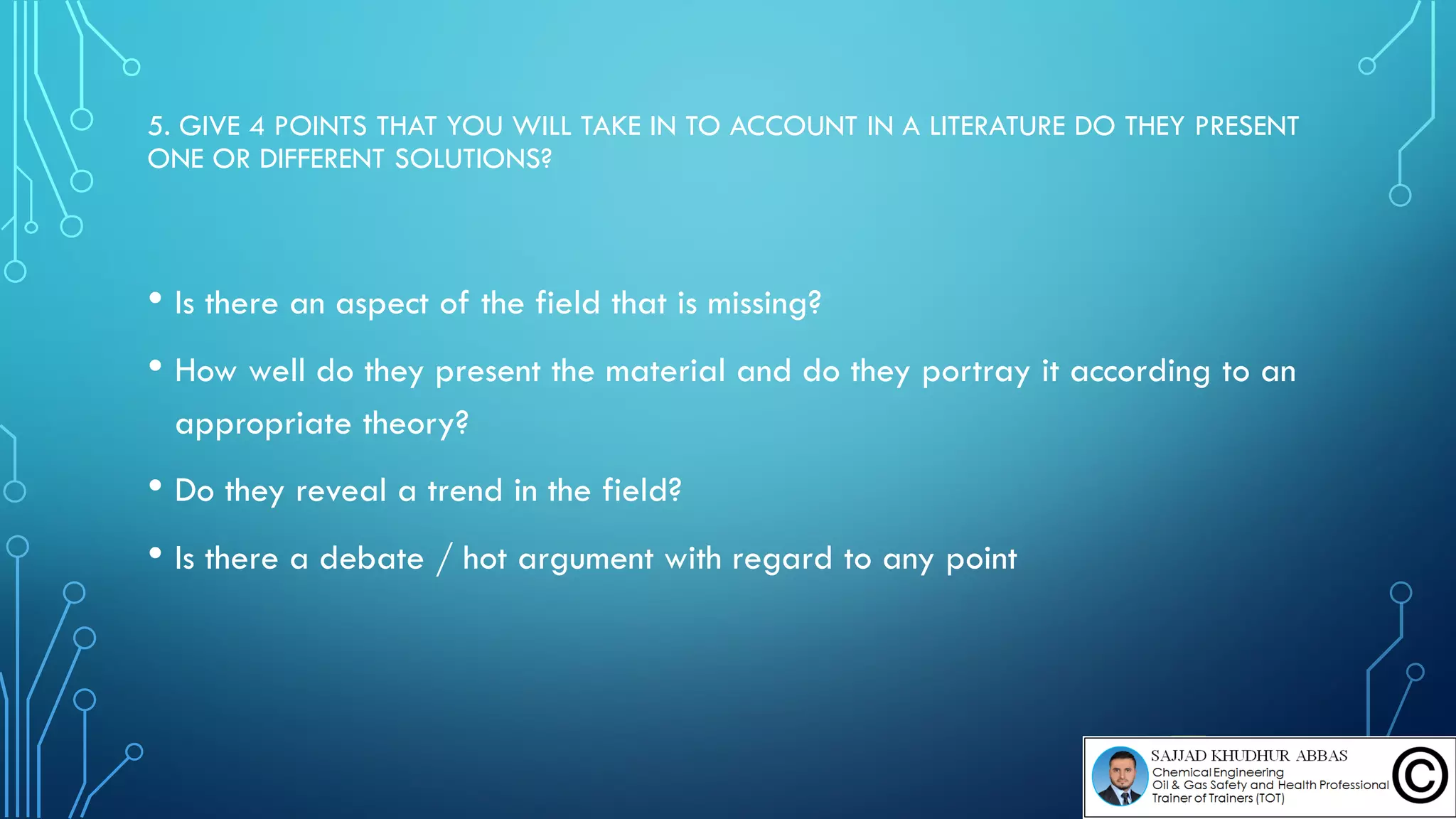 5. GIVE 4 POINTS THAT YOU WILL TAKE IN TO ACCOUNT IN A LITERATURE DO THEY PRESENT
ONE OR DIFFERENT SOLUTIONS?
• Is there an aspect of the field that is missing?
• How well do they present the material and do they portray it according to an
appropriate theory?
• Do they reveal a trend in the field?
• Is there a debate / hot argument with regard to any point