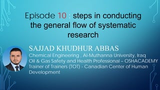 SAJJAD KHUDHUR ABBAS
Chemical Engineering , Al-Muthanna University, Iraq
Oil & Gas Safety and Health Professional – OSHACADEMY
Trainer of Trainers (TOT) - Canadian Center of Human
Development
Episode 10 : steps in conducting
the general flow of systematic
research
 