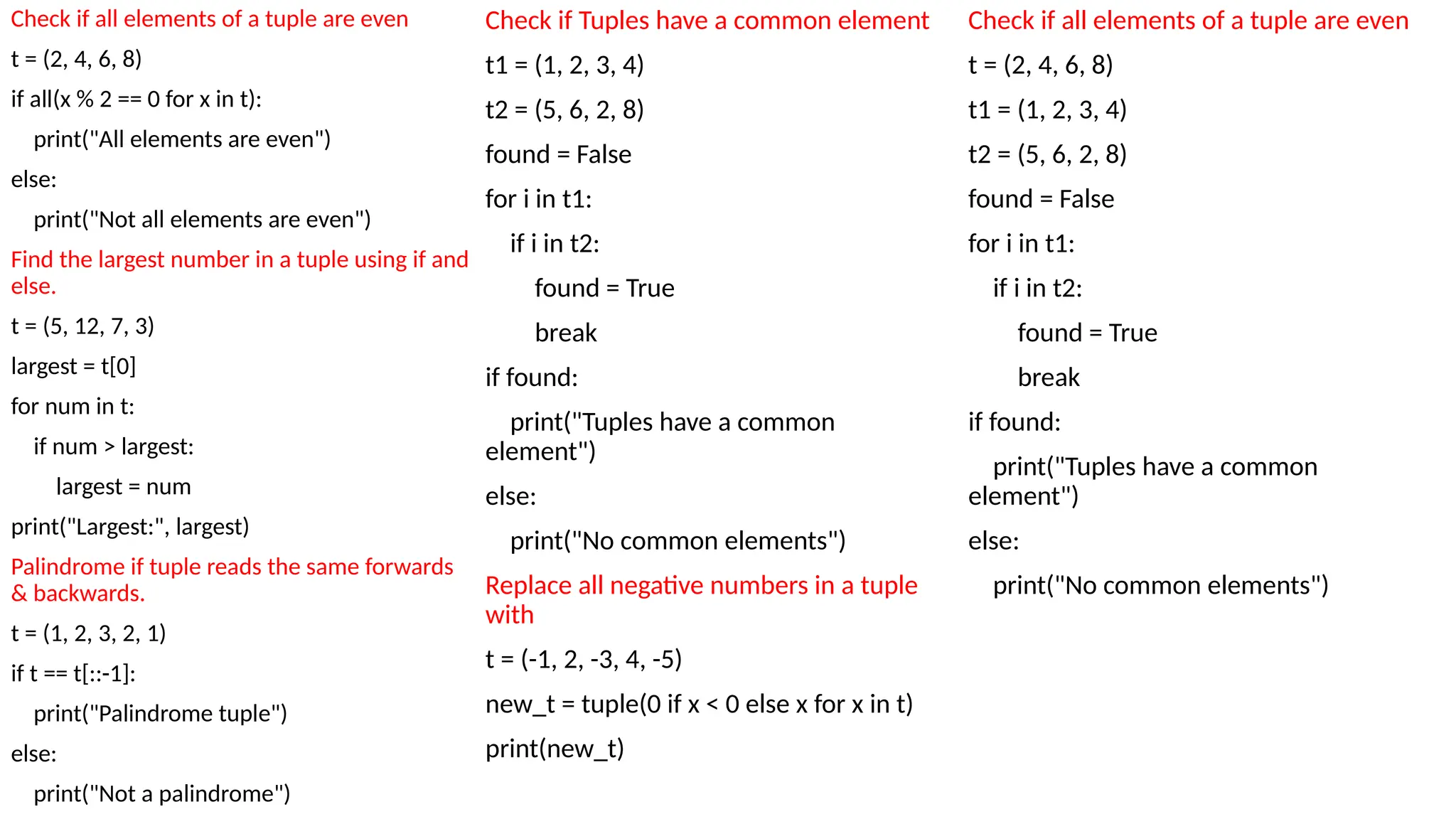 Check if all elements of a tuple are even
t = (2, 4, 6, 8)
if all(x % 2 == 0 for x in t):
print("All elements are even")
else:
print("Not all elements are even")
Find the largest number in a tuple using if and
else.
t = (5, 12, 7, 3)
largest = t[0]
for num in t:
if num > largest:
largest = num
print("Largest:", largest)
Palindrome if tuple reads the same forwards
& backwards.
t = (1, 2, 3, 2, 1)
if t == t[::-1]:
print("Palindrome tuple")
else:
print("Not a palindrome")
Check if Tuples have a common element
t1 = (1, 2, 3, 4)
t2 = (5, 6, 2, 8)
found = False
for i in t1:
if i in t2:
found = True
break
if found:
print("Tuples have a common
element")
else:
print("No common elements")
Replace all negative numbers in a tuple
with
t = (-1, 2, -3, 4, -5)
new_t = tuple(0 if x < 0 else x for x in t)
print(new_t)
Check if all elements of a tuple are even
t = (2, 4, 6, 8)
t1 = (1, 2, 3, 4)
t2 = (5, 6, 2, 8)
found = False
for i in t1:
if i in t2:
found = True
break
if found:
print("Tuples have a common
element")
else:
print("No common elements")
 