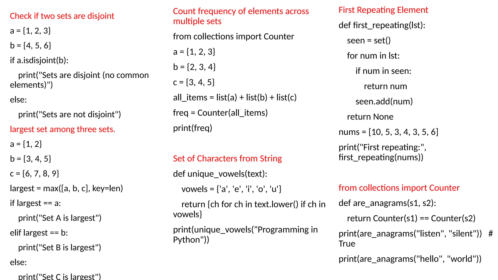First Repeating Element
def first_repeating(lst):
seen = set()
for num in lst:
if num in seen:
return num
seen.add(num)
return None
nums = [10, 5, 3, 4, 3, 5, 6]
print("First repeating:",
first_repeating(nums))
from collections import Counter
def are_anagrams(s1, s2):
return Counter(s1) == Counter(s2)
print(are_anagrams("listen", "silent")) #
True
print(are_anagrams("hello", "world"))
Check if two sets are disjoint
a = {1, 2, 3}
b = {4, 5, 6}
if a.isdisjoint(b):
print("Sets are disjoint (no common
elements)")
else:
print("Sets are not disjoint")
largest set among three sets.
a = {1, 2}
b = {3, 4, 5}
c = {6, 7, 8, 9}
largest = max([a, b, c], key=len)
if largest == a:
print("Set A is largest")
elif largest == b:
print("Set B is largest")
else:
print("Set C is largest")
Count frequency of elements across
multiple sets
from collections import Counter
a = {1, 2, 3}
b = {2, 3, 4}
c = {3, 4, 5}
all_items = list(a) + list(b) + list(c)
freq = Counter(all_items)
print(freq)
Set of Characters from String
def unique_vowels(text):
vowels = {'a', 'e', 'i', 'o', 'u'}
return {ch for ch in text.lower() if ch in
vowels}
print(unique_vowels("Programming in
Python"))
 