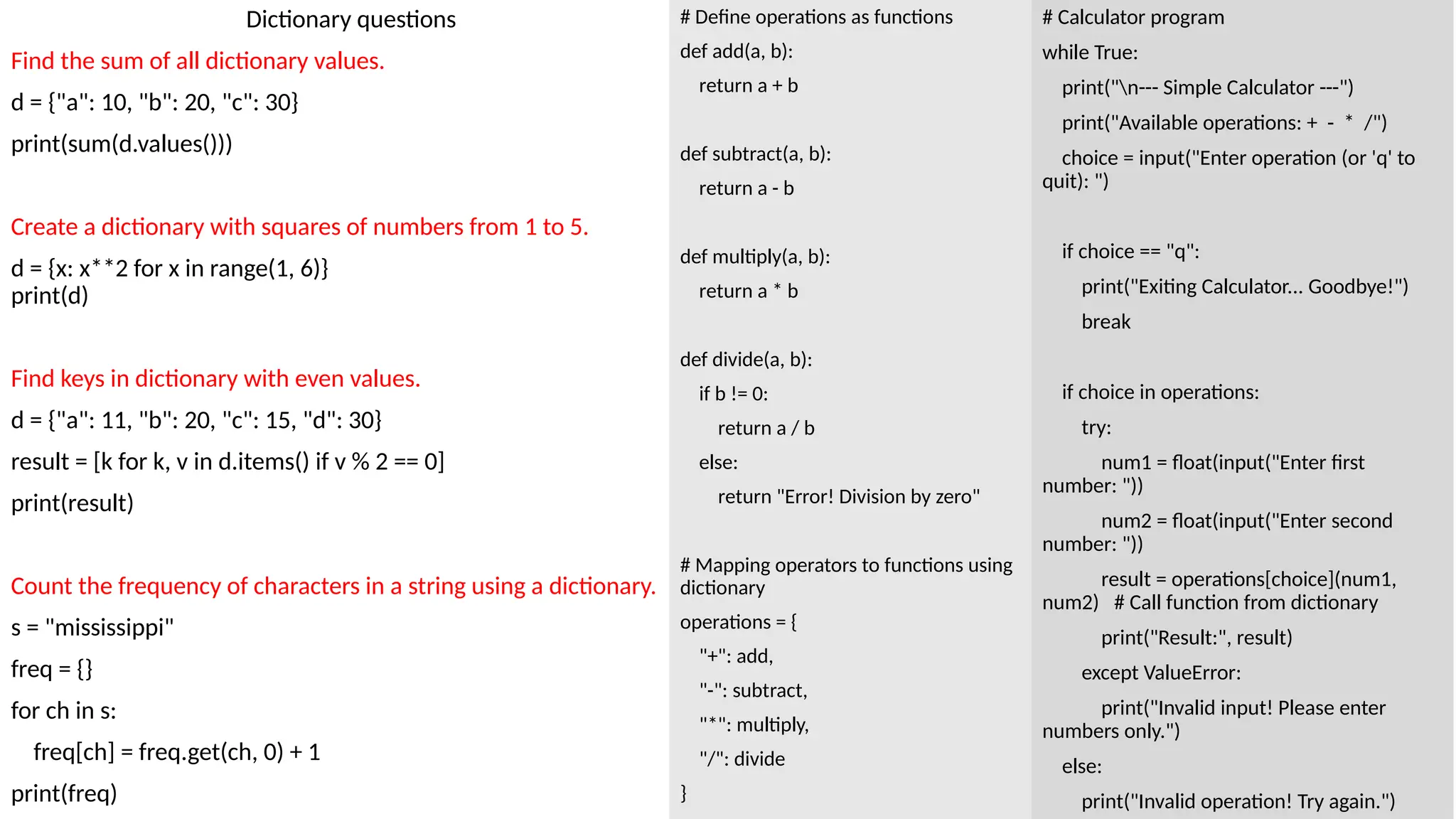 Dictionary questions
Find the sum of all dictionary values.
d = {"a": 10, "b": 20, "c": 30}
print(sum(d.values()))
Create a dictionary with squares of numbers from 1 to 5.
d = {x: x**2 for x in range(1, 6)}
print(d)
Find keys in dictionary with even values.
d = {"a": 11, "b": 20, "c": 15, "d": 30}
result = [k for k, v in d.items() if v % 2 == 0]
print(result)
Count the frequency of characters in a string using a dictionary.
s = "mississippi"
freq = {}
for ch in s:
freq[ch] = freq.get(ch, 0) + 1
print(freq)
# Calculator program
while True:
print("n--- Simple Calculator ---")
print("Available operations: + - * /")
choice = input("Enter operation (or 'q' to
quit): ")
if choice == "q":
print("Exiting Calculator... Goodbye!")
break
if choice in operations:
try:
num1 = float(input("Enter first
number: "))
num2 = float(input("Enter second
number: "))
result = operations[choice](num1,
num2) # Call function from dictionary
print("Result:", result)
except ValueError:
print("Invalid input! Please enter
numbers only.")
else:
print("Invalid operation! Try again.")
# Define operations as functions
def add(a, b):
return a + b
def subtract(a, b):
return a - b
def multiply(a, b):
return a * b
def divide(a, b):
if b != 0:
return a / b
else:
return "Error! Division by zero"
# Mapping operators to functions using
dictionary
operations = {
"+": add,
"-": subtract,
"*": multiply,
"/": divide
}
 