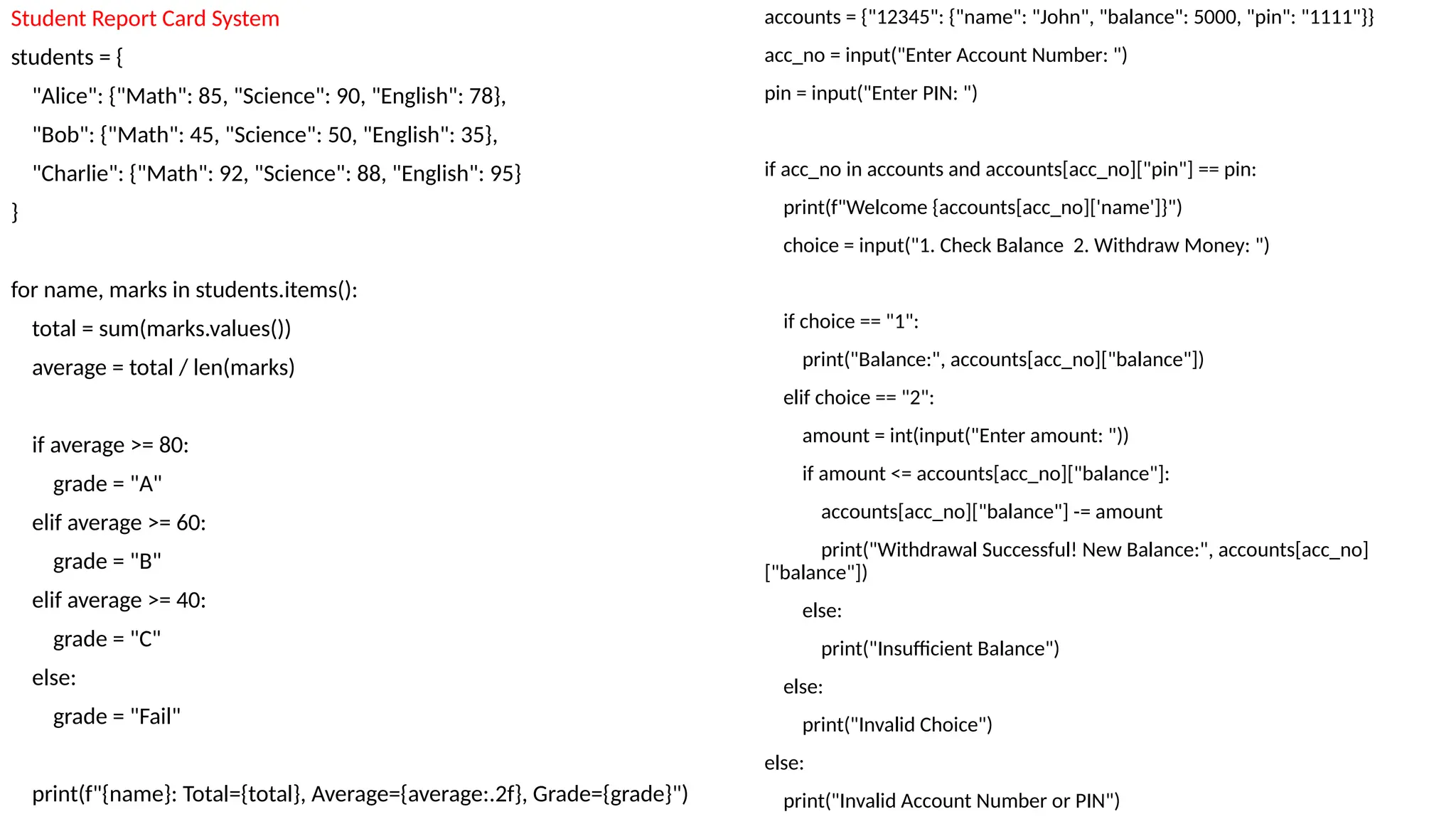 accounts = {"12345": {"name": "John", "balance": 5000, "pin": "1111"}}
acc_no = input("Enter Account Number: ")
pin = input("Enter PIN: ")
if acc_no in accounts and accounts[acc_no]["pin"] == pin:
print(f"Welcome {accounts[acc_no]['name']}")
choice = input("1. Check Balance 2. Withdraw Money: ")
if choice == "1":
print("Balance:", accounts[acc_no]["balance"])
elif choice == "2":
amount = int(input("Enter amount: "))
if amount <= accounts[acc_no]["balance"]:
accounts[acc_no]["balance"] -= amount
print("Withdrawal Successful! New Balance:", accounts[acc_no]
["balance"])
else:
print("Insufficient Balance")
else:
print("Invalid Choice")
else:
print("Invalid Account Number or PIN")
Student Report Card System
students = {
"Alice": {"Math": 85, "Science": 90, "English": 78},
"Bob": {"Math": 45, "Science": 50, "English": 35},
"Charlie": {"Math": 92, "Science": 88, "English": 95}
}
for name, marks in students.items():
total = sum(marks.values())
average = total / len(marks)
if average >= 80:
grade = "A"
elif average >= 60:
grade = "B"
elif average >= 40:
grade = "C"
else:
grade = "Fail"
print(f"{name}: Total={total}, Average={average:.2f}, Grade={grade}")
 