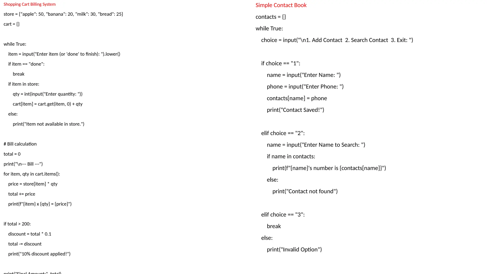 Simple Contact Book
contacts = {}
while True:
choice = input("n1. Add Contact 2. Search Contact 3. Exit: ")
if choice == "1":
name = input("Enter Name: ")
phone = input("Enter Phone: ")
contacts[name] = phone
print("Contact Saved!")
elif choice == "2":
name = input("Enter Name to Search: ")
if name in contacts:
print(f"{name}'s number is {contacts[name]}")
else:
print("Contact not found")
elif choice == "3":
break
else:
print("Invalid Option")
Shopping Cart Billing System
store = {"apple": 50, "banana": 20, "milk": 30, "bread": 25}
cart = {}
while True:
item = input("Enter item (or 'done' to finish): ").lower()
if item == "done":
break
if item in store:
qty = int(input("Enter quantity: "))
cart[item] = cart.get(item, 0) + qty
else:
print("Item not available in store.")
# Bill calculation
total = 0
print("n--- Bill ---")
for item, qty in cart.items():
price = store[item] * qty
total += price
print(f"{item} x {qty} = {price}")
if total > 200:
discount = total * 0.1
total -= discount
print("10% discount applied!")
 