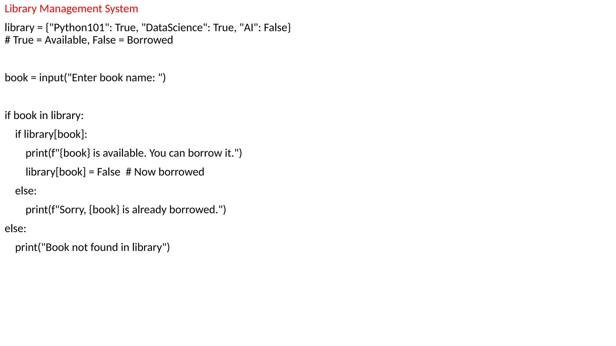 Library Management System
library = {"Python101": True, "DataScience": True, "AI": False}
# True = Available, False = Borrowed
book = input("Enter book name: ")
if book in library:
if library[book]:
print(f"{book} is available. You can borrow it.")
library[book] = False # Now borrowed
else:
print(f"Sorry, {book} is already borrowed.")
else:
print("Book not found in library")
 