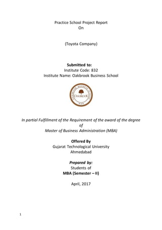 1
Practice School Project Report
On
(Toyota Company)
Submitted to:
Institute Code: 832
Institute Name: Oakbrook Business School
In partial Fulfillment of the Requirement of the award of the degree
of
Master of Business Administration (MBA)
Offered By
Gujarat Technological University
Ahmedabad
Prepared by:
Students of
MBA (Semester – II)
April, 2017
 