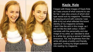 Kayla Kole
I began with these images of Kayla Kole
as I was unsure of what costume to use
for her. I was also unsure of which shot
type would suit my magazine. Therefore,
by playing around with costume I was
able to try out what reflected the brand
identity of my magazine correctly.
I didn’t like the skirt in this image, as I
did not like the dark colour, it didn’t
correlate with the personality and star
image of my artist, so I decided to stick
to a white top; giving a sense of delicate,
innocence. Yet, the brightness from the
white still gives a bubbly and friendly
approach, inviting my target audience
into reading my magazine.
 