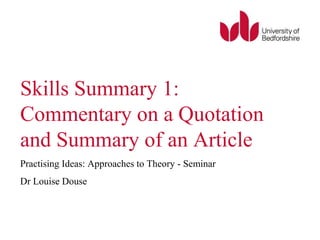 Skills Summary 1:
Commentary on a Quotation
and Summary of an Article
Practising Ideas: Approaches to Theory - Seminar
Dr Louise Douse
 