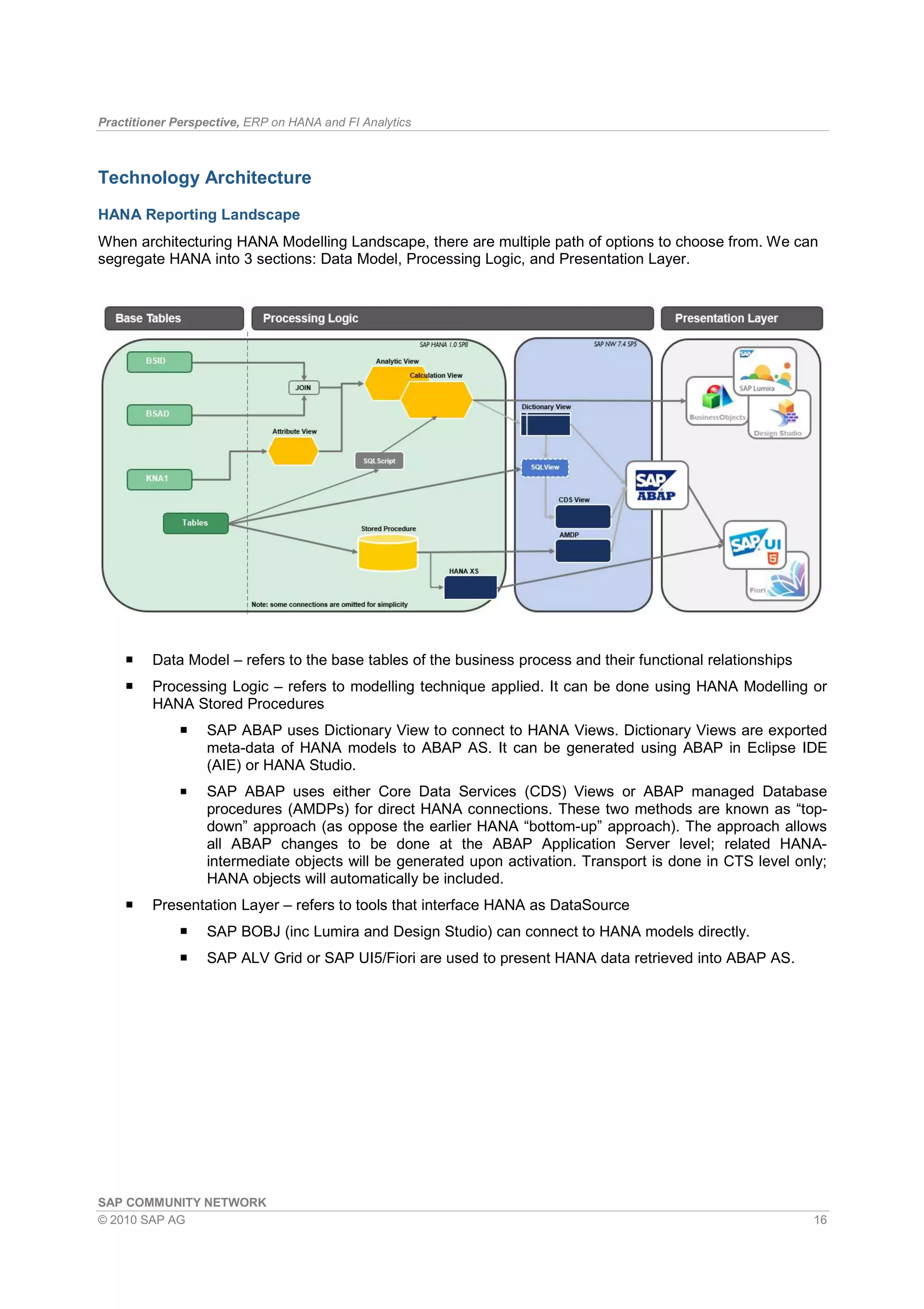 Practitioner Perspective, ERP on HANA and FI Analytics
SAP COMMUNITY NETWORK
© 2010 SAP AG 16
Technology Architecture
HANA Reporting Landscape
When architecturing HANA Modelling Landscape, there are multiple path of options to choose from. We can
segregate HANA into 3 sections: Data Model, Processing Logic, and Presentation Layer.
Data Model – refers to the base tables of the business process and their functional relationships
Processing Logic – refers to modelling technique applied. It can be done using HANA Modelling or
HANA Stored Procedures
SAP ABAP uses Dictionary View to connect to HANA Views. Dictionary Views are exported
meta-data of HANA models to ABAP AS. It can be generated using ABAP in Eclipse IDE
(AIE) or HANA Studio.
SAP ABAP uses either Core Data Services (CDS) Views or ABAP managed Database
procedures (AMDPs) for direct HANA connections. These two methods are known as “top-
down” approach (as oppose the earlier HANA “bottom-up” approach). The approach allows
all ABAP changes to be done at the ABAP Application Server level; related HANA-
intermediate objects will be generated upon activation. Transport is done in CTS level only;
HANA objects will automatically be included.
Presentation Layer – refers to tools that interface HANA as DataSource
SAP BOBJ (inc Lumira and Design Studio) can connect to HANA models directly.
SAP ALV Grid or SAP UI5/Fiori are used to present HANA data retrieved into ABAP AS.
 