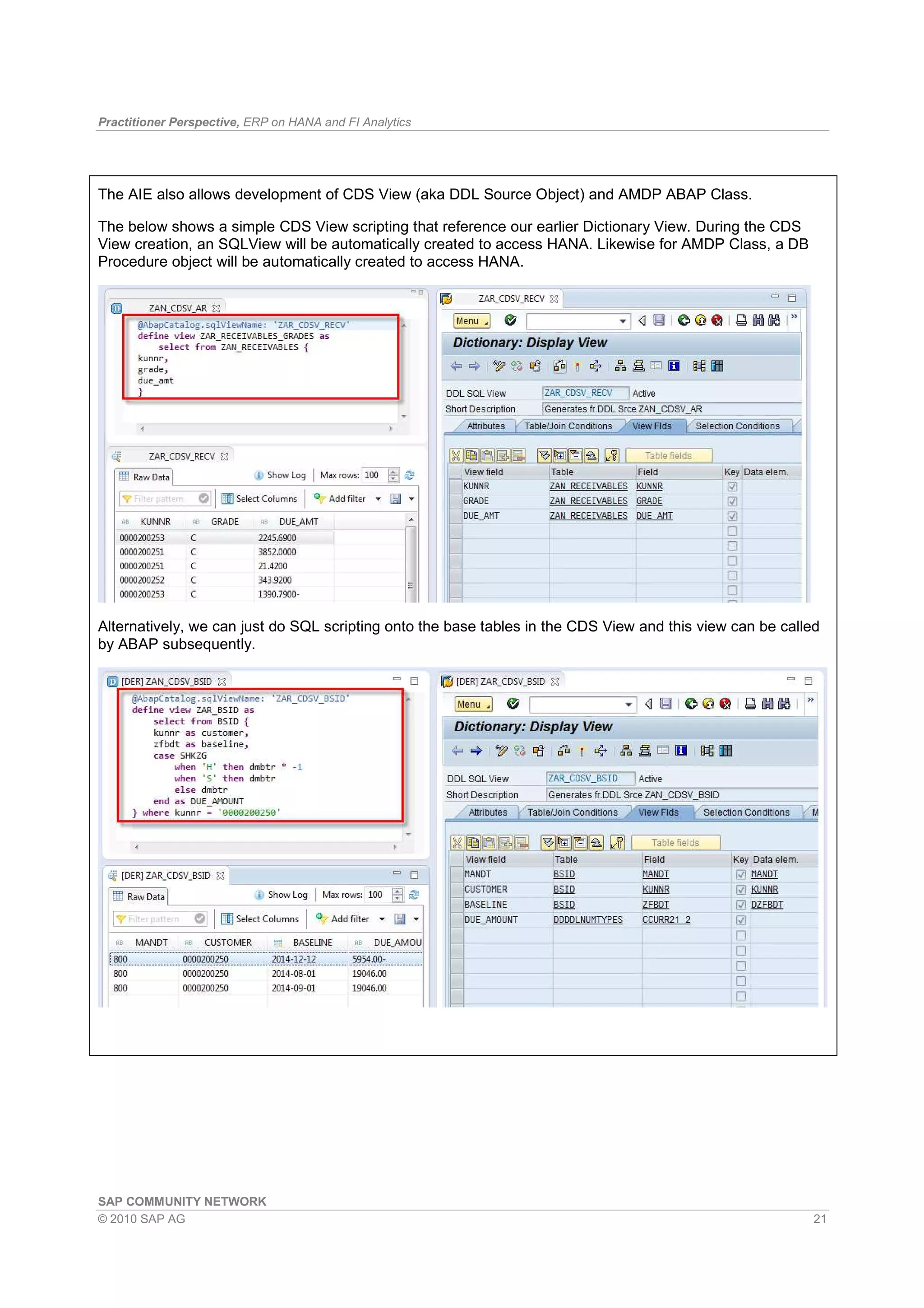 Practitioner Perspective, ERP on HANA and FI Analytics
SAP COMMUNITY NETWORK
© 2010 SAP AG 21
The AIE also allows development of CDS View (aka DDL Source Object) and AMDP ABAP Class.
The below shows a simple CDS View scripting that reference our earlier Dictionary View. During the CDS
View creation, an SQLView will be automatically created to access HANA. Likewise for AMDP Class, a DB
Procedure object will be automatically created to access HANA.
Alternatively, we can just do SQL scripting onto the base tables in the CDS View and this view can be called
by ABAP subsequently.
 