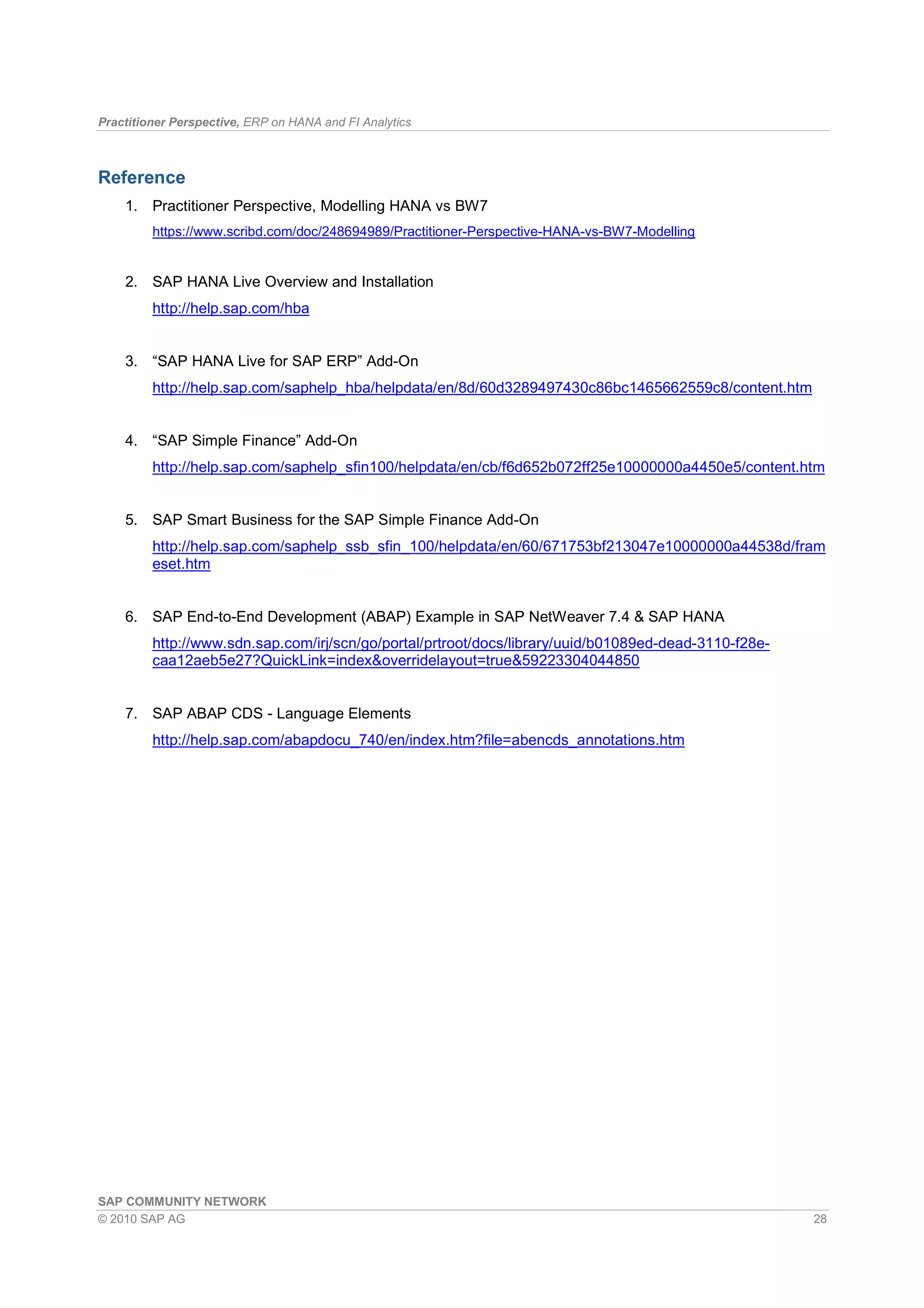 Practitioner Perspective, ERP on HANA and FI Analytics
SAP COMMUNITY NETWORK
© 2010 SAP AG 28
Reference
1. Practitioner Perspective, Modelling HANA vs BW7
https://www.scribd.com/doc/248694989/Practitioner-Perspective-HANA-vs-BW7-Modelling
2. SAP HANA Live Overview and Installation
http://help.sap.com/hba
3. “SAP HANA Live for SAP ERP” Add-On
http://help.sap.com/saphelp_hba/helpdata/en/8d/60d3289497430c86bc1465662559c8/content.htm
4. “SAP Simple Finance” Add-On
http://help.sap.com/saphelp_sfin100/helpdata/en/cb/f6d652b072ff25e10000000a4450e5/content.htm
5. SAP Smart Business for the SAP Simple Finance Add-On
http://help.sap.com/saphelp_ssb_sfin_100/helpdata/en/60/671753bf213047e10000000a44538d/fram
eset.htm
6. SAP End-to-End Development (ABAP) Example in SAP NetWeaver 7.4 & SAP HANA
http://www.sdn.sap.com/irj/scn/go/portal/prtroot/docs/library/uuid/b01089ed-dead-3110-f28e-
caa12aeb5e27?QuickLink=index&overridelayout=true&59223304044850
7. SAP ABAP CDS - Language Elements
http://help.sap.com/abapdocu_740/en/index.htm?file=abencds_annotations.htm
 