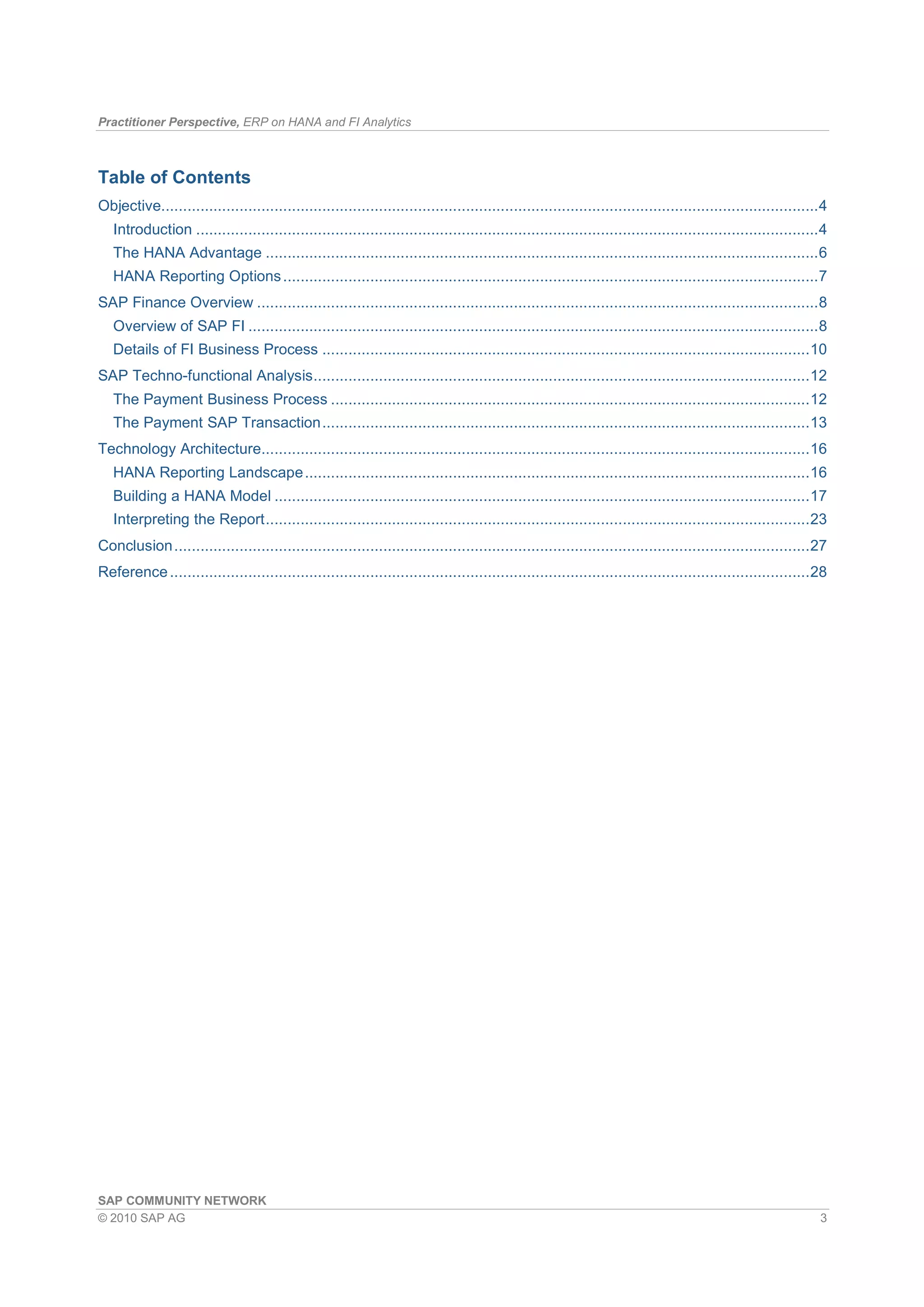 Practitioner Perspective, ERP on HANA and FI Analytics
SAP COMMUNITY NETWORK
© 2010 SAP AG 3
Table of Contents
Objective.......................................................................................................................................................4
Introduction ...............................................................................................................................................4
The HANA Advantage ...............................................................................................................................6
HANA Reporting Options...........................................................................................................................7
SAP Finance Overview .................................................................................................................................8
Overview of SAP FI ...................................................................................................................................8
Details of FI Business Process ................................................................................................................10
SAP Techno-functional Analysis..................................................................................................................12
The Payment Business Process ..............................................................................................................12
The Payment SAP Transaction................................................................................................................13
Technology Architecture..............................................................................................................................16
HANA Reporting Landscape....................................................................................................................16
Building a HANA Model ...........................................................................................................................17
Interpreting the Report.............................................................................................................................23
Conclusion..................................................................................................................................................27
Reference...................................................................................................................................................28
 