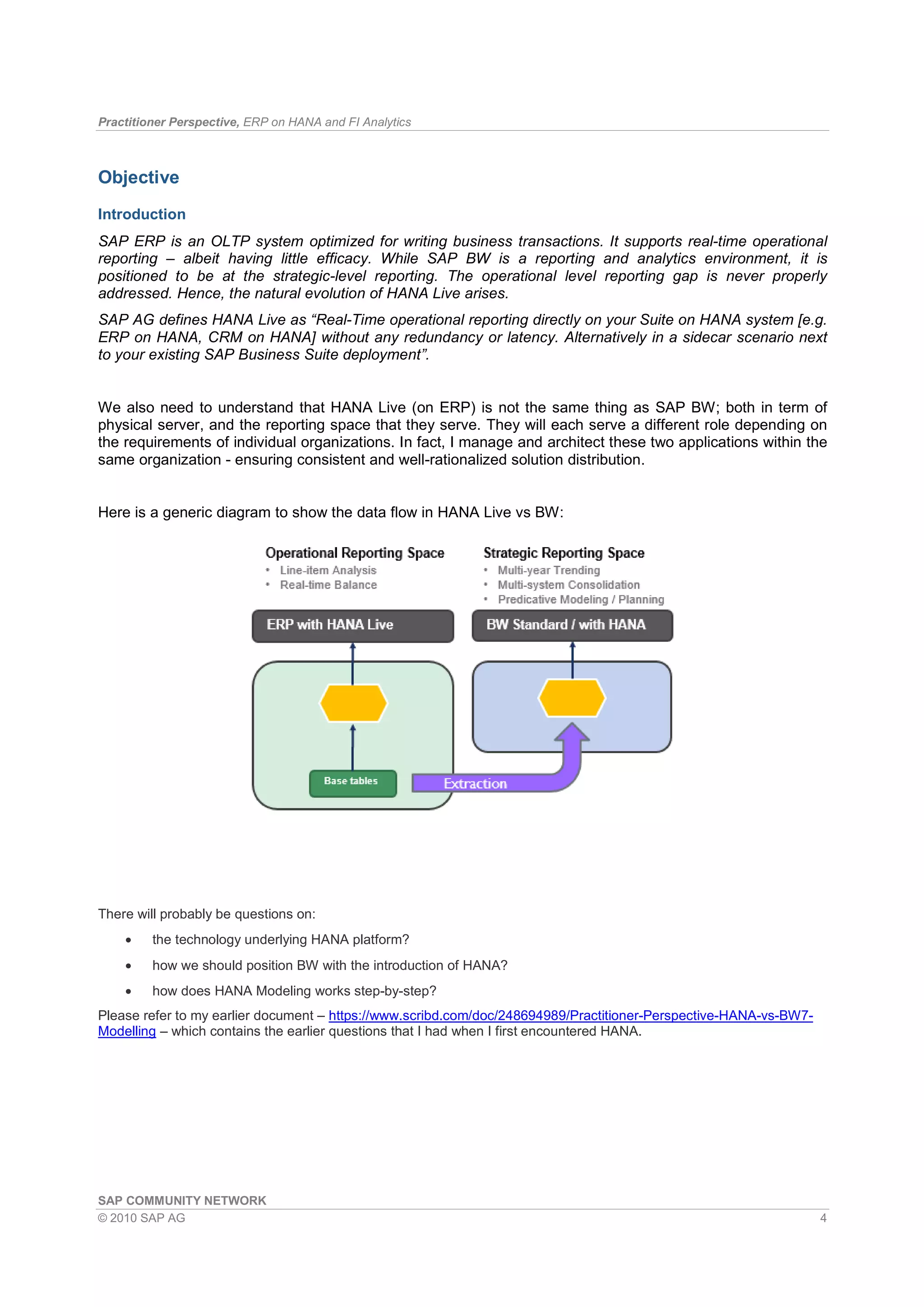 Practitioner Perspective, ERP on HANA and FI Analytics
SAP COMMUNITY NETWORK
© 2010 SAP AG 4
Objective
Introduction
SAP ERP is an OLTP system optimized for writing business transactions. It supports real-time operational
reporting – albeit having little efficacy. While SAP BW is a reporting and analytics environment, it is
positioned to be at the strategic-level reporting. The operational level reporting gap is never properly
addressed. Hence, the natural evolution of HANA Live arises.
SAP AG defines HANA Live as “Real-Time operational reporting directly on your Suite on HANA system [e.g.
ERP on HANA, CRM on HANA] without any redundancy or latency. Alternatively in a sidecar scenario next
to your existing SAP Business Suite deployment”.
We also need to understand that HANA Live (on ERP) is not the same thing as SAP BW; both in term of
physical server, and the reporting space that they serve. They will each serve a different role depending on
the requirements of individual organizations. In fact, I manage and architect these two applications within the
same organization - ensuring consistent and well-rationalized solution distribution.
Here is a generic diagram to show the data flow in HANA Live vs BW:
There will probably be questions on:
• the technology underlying HANA platform?
• how we should position BW with the introduction of HANA?
• how does HANA Modeling works step-by-step?
Please refer to my earlier document – https://www.scribd.com/doc/248694989/Practitioner-Perspective-HANA-vs-BW7-
Modelling – which contains the earlier questions that I had when I first encountered HANA.
 