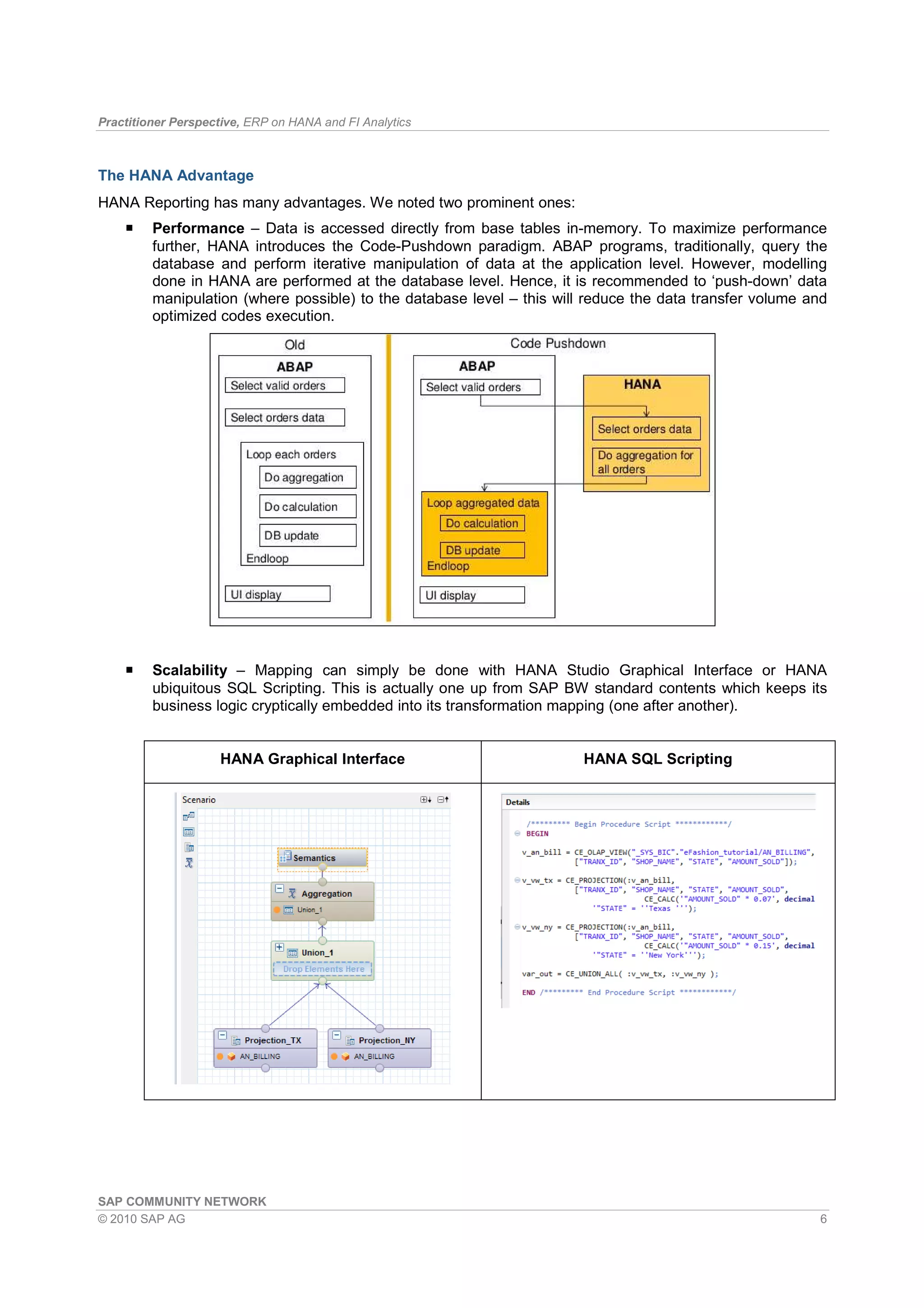 Practitioner Perspective, ERP on HANA and FI Analytics
SAP COMMUNITY NETWORK
© 2010 SAP AG 6
The HANA Advantage
HANA Reporting has many advantages. We noted two prominent ones:
Performance – Data is accessed directly from base tables in-memory. To maximize performance
further, HANA introduces the Code-Pushdown paradigm. ABAP programs, traditionally, query the
database and perform iterative manipulation of data at the application level. However, modelling
done in HANA are performed at the database level. Hence, it is recommended to ‘push-down’ data
manipulation (where possible) to the database level – this will reduce the data transfer volume and
optimized codes execution.
Scalability – Mapping can simply be done with HANA Studio Graphical Interface or HANA
ubiquitous SQL Scripting. This is actually one up from SAP BW standard contents which keeps its
business logic cryptically embedded into its transformation mapping (one after another).
HANA Graphical Interface HANA SQL Scripting
 